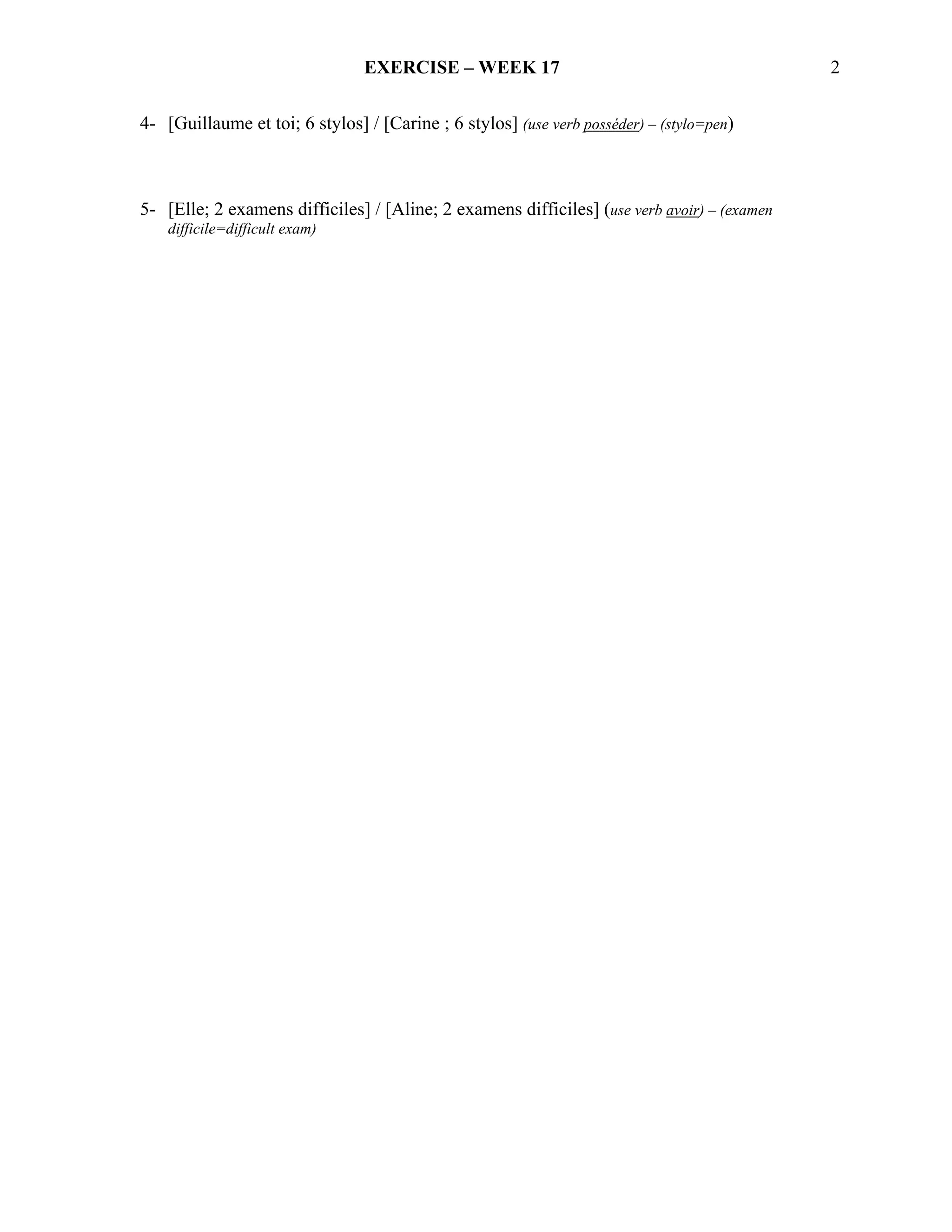 EXERCISE – WEEK 17                                           2

4- [Guillaume et toi; 6 stylos] / [Carine ; 6 stylos] (use verb posséder) – (stylo=pen)



5- [Elle; 2 examens difficiles] / [Aline; 2 examens difficiles] (use verb avoir) – (examen
    difficile=difficult exam)
 
