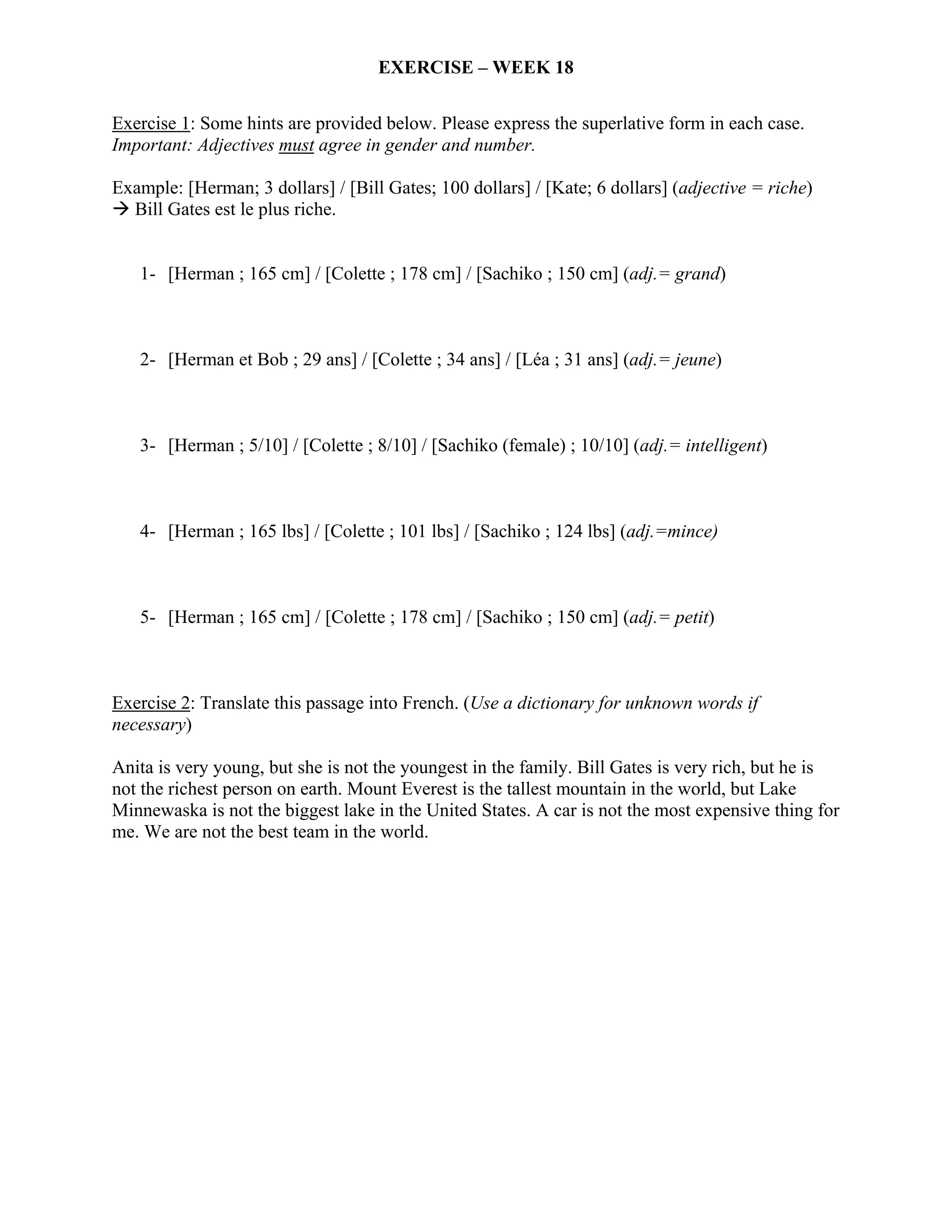 EXERCISE – WEEK 18

Exercise 1: Some hints are provided below. Please express the superlative form in each case.
Important: Adjectives must agree in gender and number.

Example: [Herman; 3 dollars] / [Bill Gates; 100 dollars] / [Kate; 6 dollars] (adjective = riche)
  Bill Gates est le plus riche.


   1- [Herman ; 165 cm] / [Colette ; 178 cm] / [Sachiko ; 150 cm] (adj.= grand)



   2- [Herman et Bob ; 29 ans] / [Colette ; 34 ans] / [Léa ; 31 ans] (adj.= jeune)



   3- [Herman ; 5/10] / [Colette ; 8/10] / [Sachiko (female) ; 10/10] (adj.= intelligent)



   4- [Herman ; 165 lbs] / [Colette ; 101 lbs] / [Sachiko ; 124 lbs] (adj.=mince)



   5- [Herman ; 165 cm] / [Colette ; 178 cm] / [Sachiko ; 150 cm] (adj.= petit)



Exercise 2: Translate this passage into French. (Use a dictionary for unknown words if
necessary)

Anita is very young, but she is not the youngest in the family. Bill Gates is very rich, but he is
not the richest person on earth. Mount Everest is the tallest mountain in the world, but Lake
Minnewaska is not the biggest lake in the United States. A car is not the most expensive thing for
me. We are not the best team in the world.
 