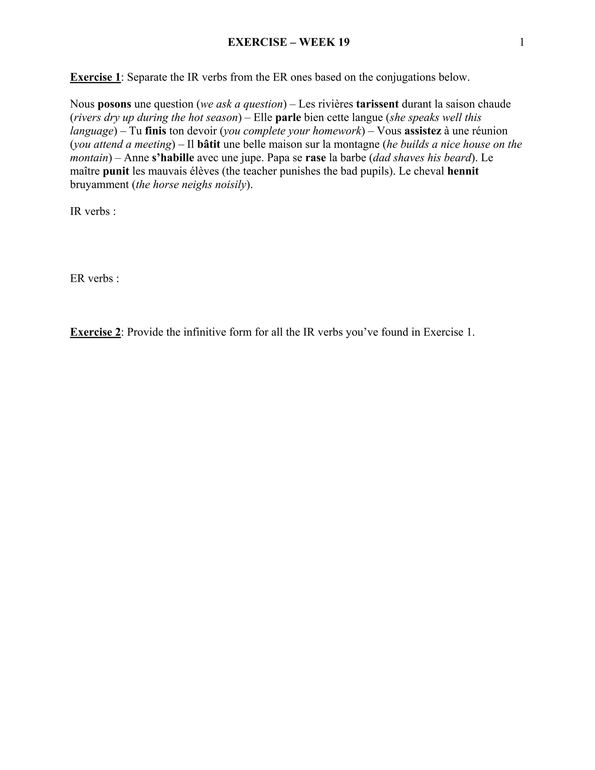 EXERCISE – WEEK 19                                            1

Exercise 1: Separate the IR verbs from the ER ones based on the conjugations below.

Nous posons une question (we ask a question) – Les rivières tarissent durant la saison chaude
(rivers dry up during the hot season) – Elle parle bien cette langue (she speaks well this
language) – Tu finis ton devoir (you complete your homework) – Vous assistez à une réunion
(you attend a meeting) – Il bâtit une belle maison sur la montagne (he builds a nice house on the
montain) – Anne s’habille avec une jupe. Papa se rase la barbe (dad shaves his beard). Le
maître punit les mauvais élèves (the teacher punishes the bad pupils). Le cheval hennit
bruyamment (the horse neighs noisily).

IR verbs :




ER verbs :



Exercise 2: Provide the infinitive form for all the IR verbs you’ve found in Exercise 1.
 