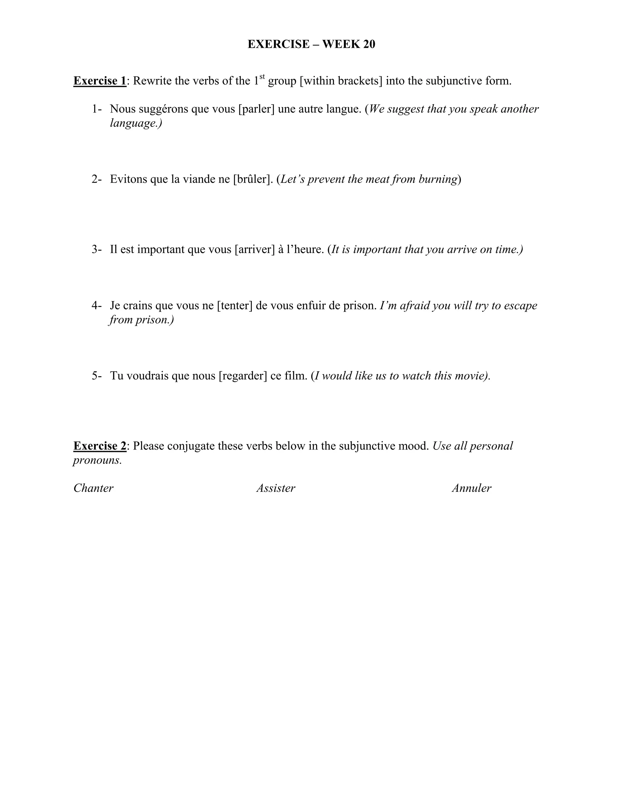 EXERCISE – WEEK 20

Exercise 1: Rewrite the verbs of the 1st group [within brackets] into the subjunctive form.

   1- Nous suggérons que vous [parler] une autre langue. (We suggest that you speak another
      language.)



   2- Evitons que la viande ne [brûler]. (Let’s prevent the meat from burning)




   3- Il est important que vous [arriver] à l’heure. (It is important that you arrive on time.)



   4- Je crains que vous ne [tenter] de vous enfuir de prison. I’m afraid you will try to escape
      from prison.)



   5- Tu voudrais que nous [regarder] ce film. (I would like us to watch this movie).




Exercise 2: Please conjugate these verbs below in the subjunctive mood. Use all personal
pronouns.

Chanter                               Assister                                 Annuler
 