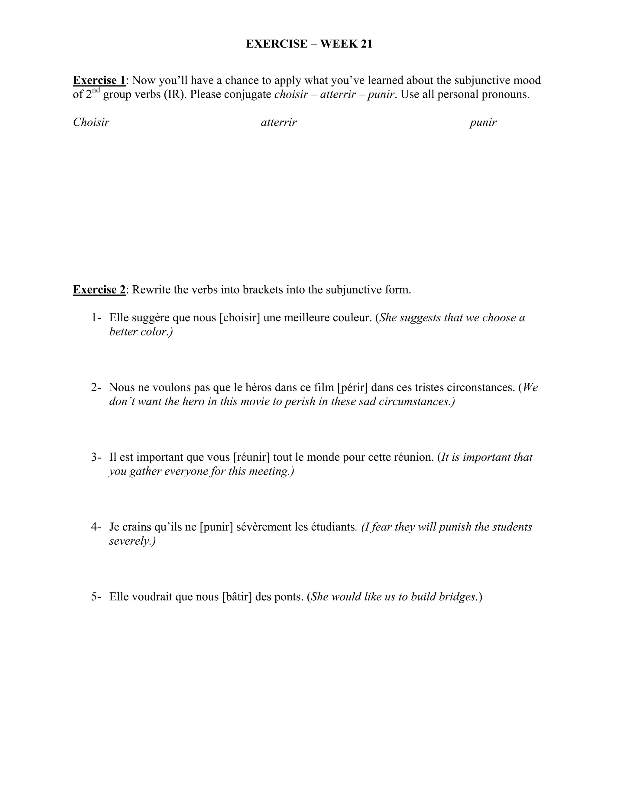 EXERCISE – WEEK 21

Exercise 1: Now you’ll have a chance to apply what you’ve learned about the subjunctive mood
of 2nd group verbs (IR). Please conjugate choisir – atterrir – punir. Use all personal pronouns.

Choisir                                atterrir                                    punir




Exercise 2: Rewrite the verbs into brackets into the subjunctive form.

   1- Elle suggère que nous [choisir] une meilleure couleur. (She suggests that we choose a
      better color.)



   2- Nous ne voulons pas que le héros dans ce film [périr] dans ces tristes circonstances. (We
      don’t want the hero in this movie to perish in these sad circumstances.)



   3- Il est important que vous [réunir] tout le monde pour cette réunion. (It is important that
      you gather everyone for this meeting.)



   4- Je crains qu’ils ne [punir] sévèrement les étudiants. (I fear they will punish the students
      severely.)



   5- Elle voudrait que nous [bâtir] des ponts. (She would like us to build bridges.)
 