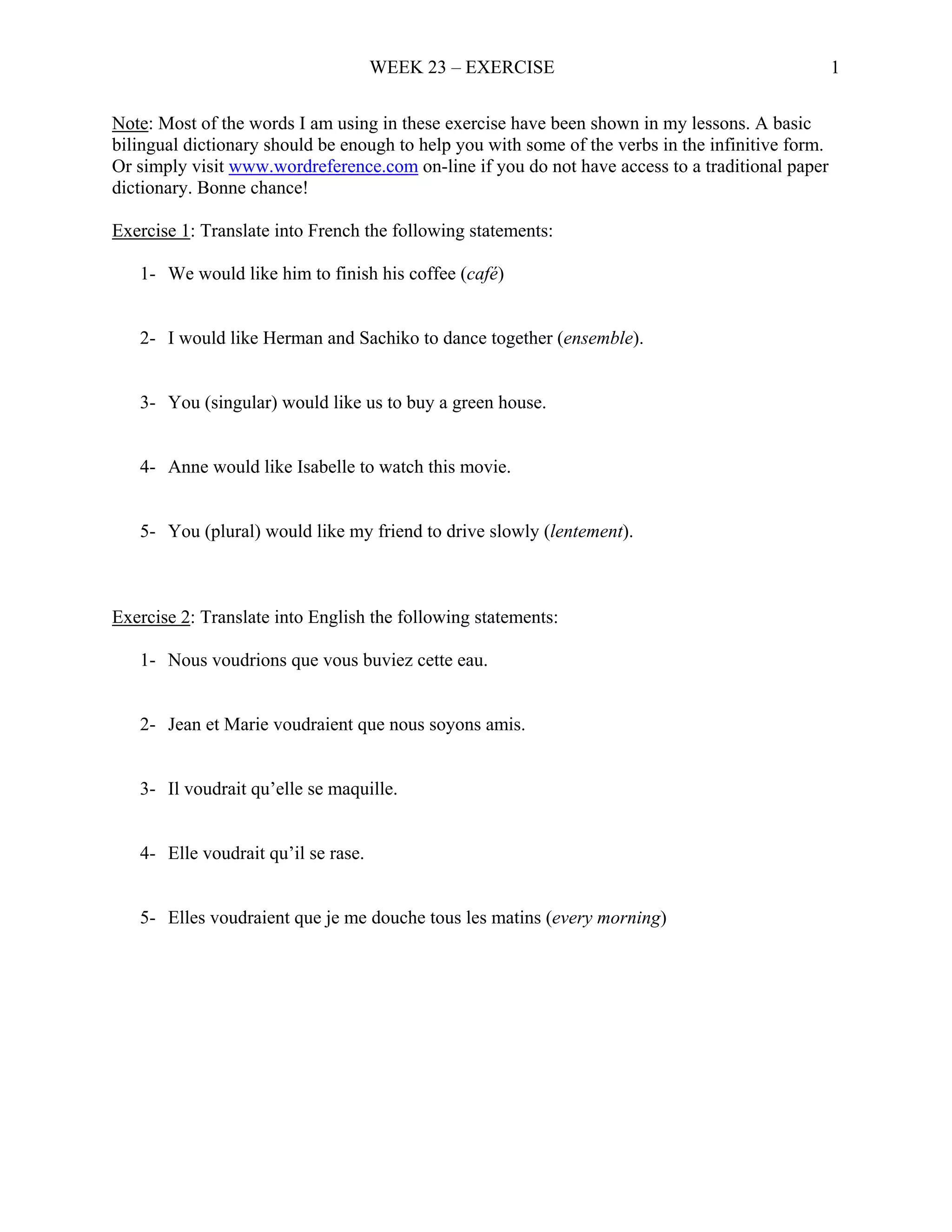 WEEK 23 – EXERCISE                                            1

Note: Most of the words I am using in these exercise have been shown in my lessons. A basic
bilingual dictionary should be enough to help you with some of the verbs in the infinitive form.
Or simply visit www.wordreference.com on-line if you do not have access to a traditional paper
dictionary. Bonne chance!

Exercise 1: Translate into French the following statements:

   1- We would like him to finish his coffee (café)


   2- I would like Herman and Sachiko to dance together (ensemble).


   3- You (singular) would like us to buy a green house.


   4- Anne would like Isabelle to watch this movie.


   5- You (plural) would like my friend to drive slowly (lentement).



Exercise 2: Translate into English the following statements:

   1- Nous voudrions que vous buviez cette eau.


   2- Jean et Marie voudraient que nous soyons amis.


   3- Il voudrait qu’elle se maquille.


   4- Elle voudrait qu’il se rase.


   5- Elles voudraient que je me douche tous les matins (every morning)
 