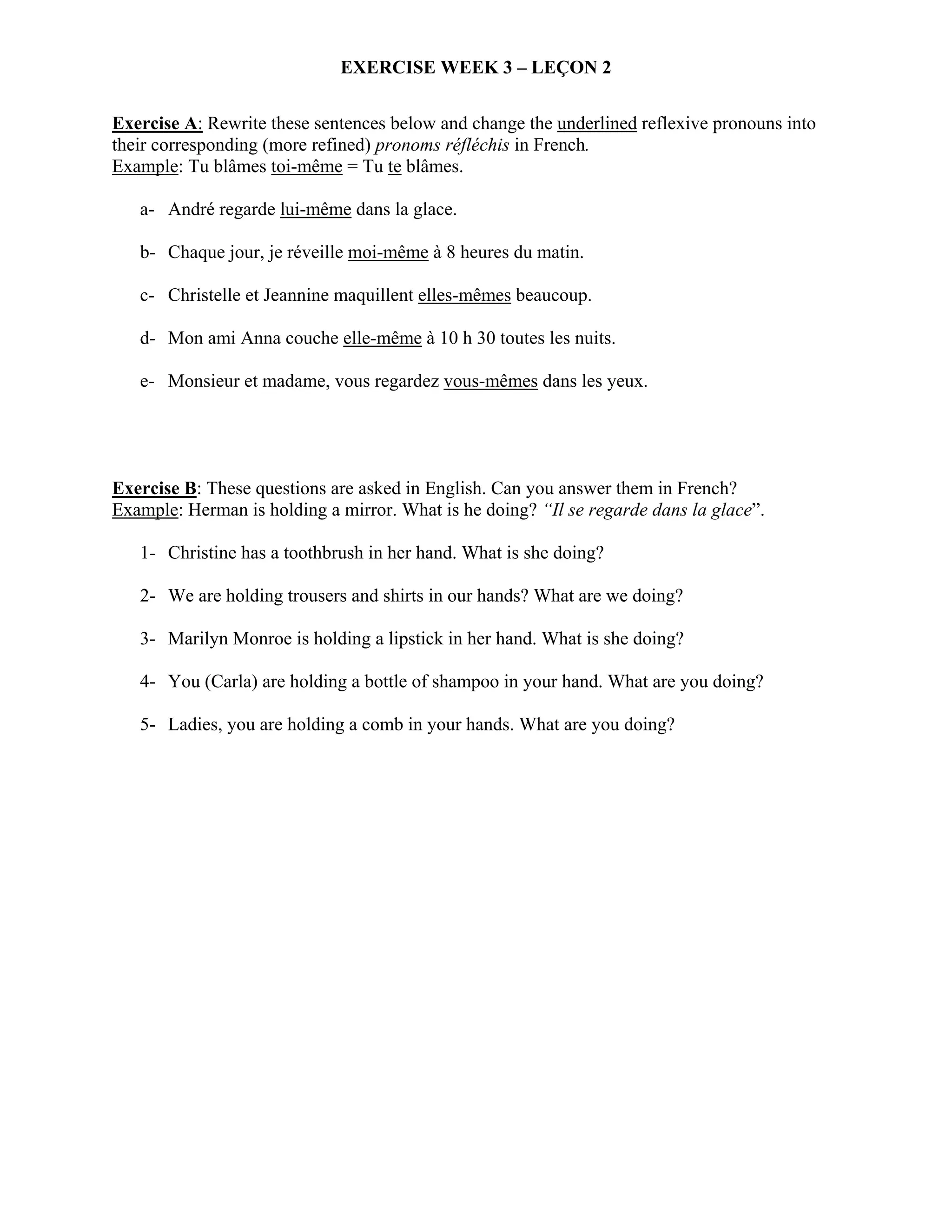 EXERCISE WEEK 3 – LEÇON 2

Exercise A: Rewrite these sentences below and change the underlined reflexive pronouns into
their corresponding (more refined) pronoms réfléchis in French.
Example: Tu blâmes toi-même = Tu te blâmes.

   a- André regarde lui-même dans la glace.

   b- Chaque jour, je réveille moi-même à 8 heures du matin.

   c- Christelle et Jeannine maquillent elles-mêmes beaucoup.

   d- Mon ami Anna couche elle-même à 10 h 30 toutes les nuits.

   e- Monsieur et madame, vous regardez vous-mêmes dans les yeux.




Exercise B: These questions are asked in English. Can you answer them in French?
Example: Herman is holding a mirror. What is he doing? “Il se regarde dans la glace”.

   1- Christine has a toothbrush in her hand. What is she doing?

   2- We are holding trousers and shirts in our hands? What are we doing?

   3- Marilyn Monroe is holding a lipstick in her hand. What is she doing?

   4- You (Carla) are holding a bottle of shampoo in your hand. What are you doing?

   5- Ladies, you are holding a comb in your hands. What are you doing?
 