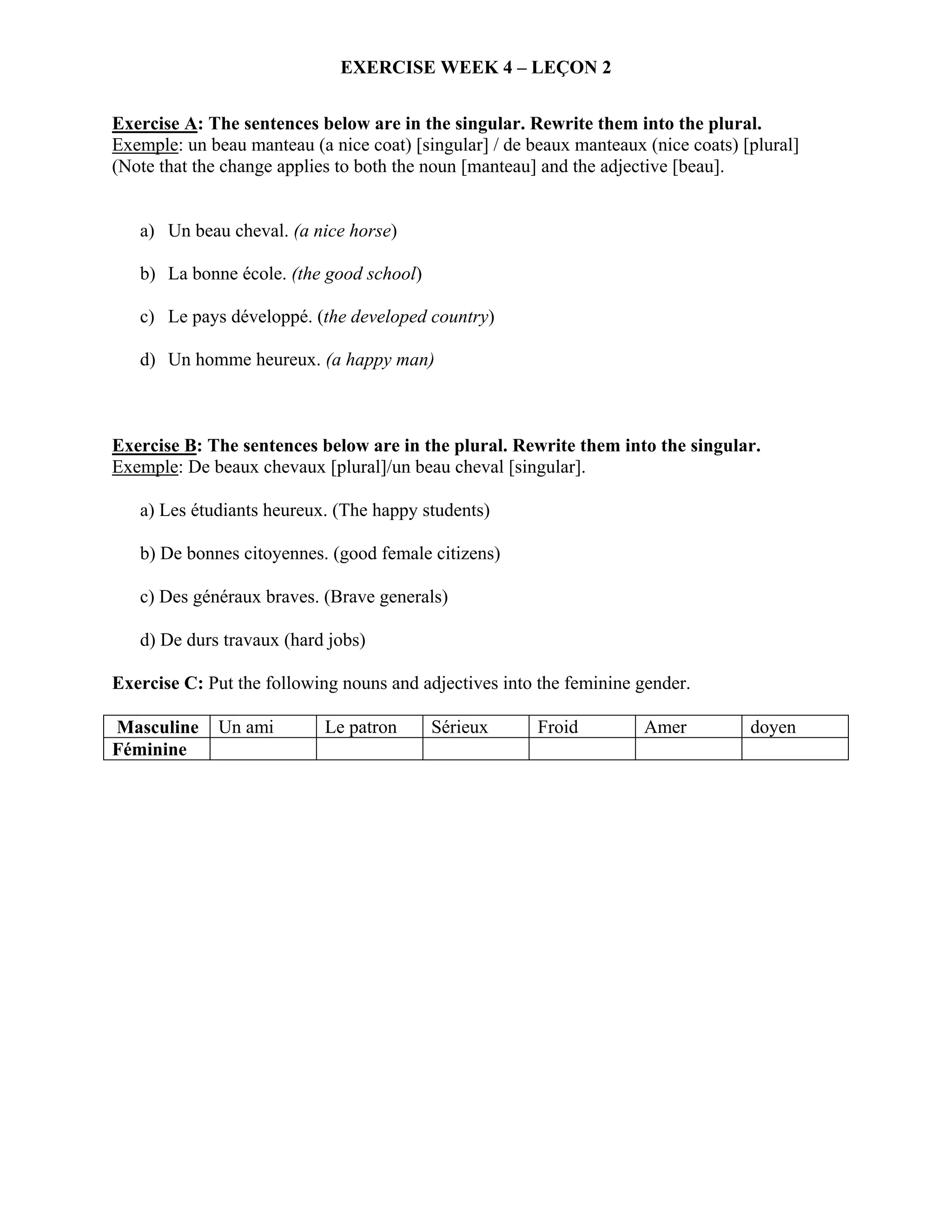 EXERCISE WEEK 4 – LEÇON 2


Exercise A: The sentences below are in the singular. Rewrite them into the plural.
Exemple: un beau manteau (a nice coat) [singular] / de beaux manteaux (nice coats) [plural]
(Note that the change applies to both the noun [manteau] and the adjective [beau].


   a) Un beau cheval. (a nice horse)

   b) La bonne école. (the good school)

   c) Le pays développé. (the developed country)

   d) Un homme heureux. (a happy man)



Exercise B: The sentences below are in the plural. Rewrite them into the singular.
Exemple: De beaux chevaux [plural]/un beau cheval [singular].

   a) Les étudiants heureux. (The happy students)

   b) De bonnes citoyennes. (good female citizens)

   c) Des généraux braves. (Brave generals)

   d) De durs travaux (hard jobs)

Exercise C: Put the following nouns and adjectives into the feminine gender.

Masculine     Un ami        Le patron     Sérieux       Froid         Amer          doyen
Féminine
 