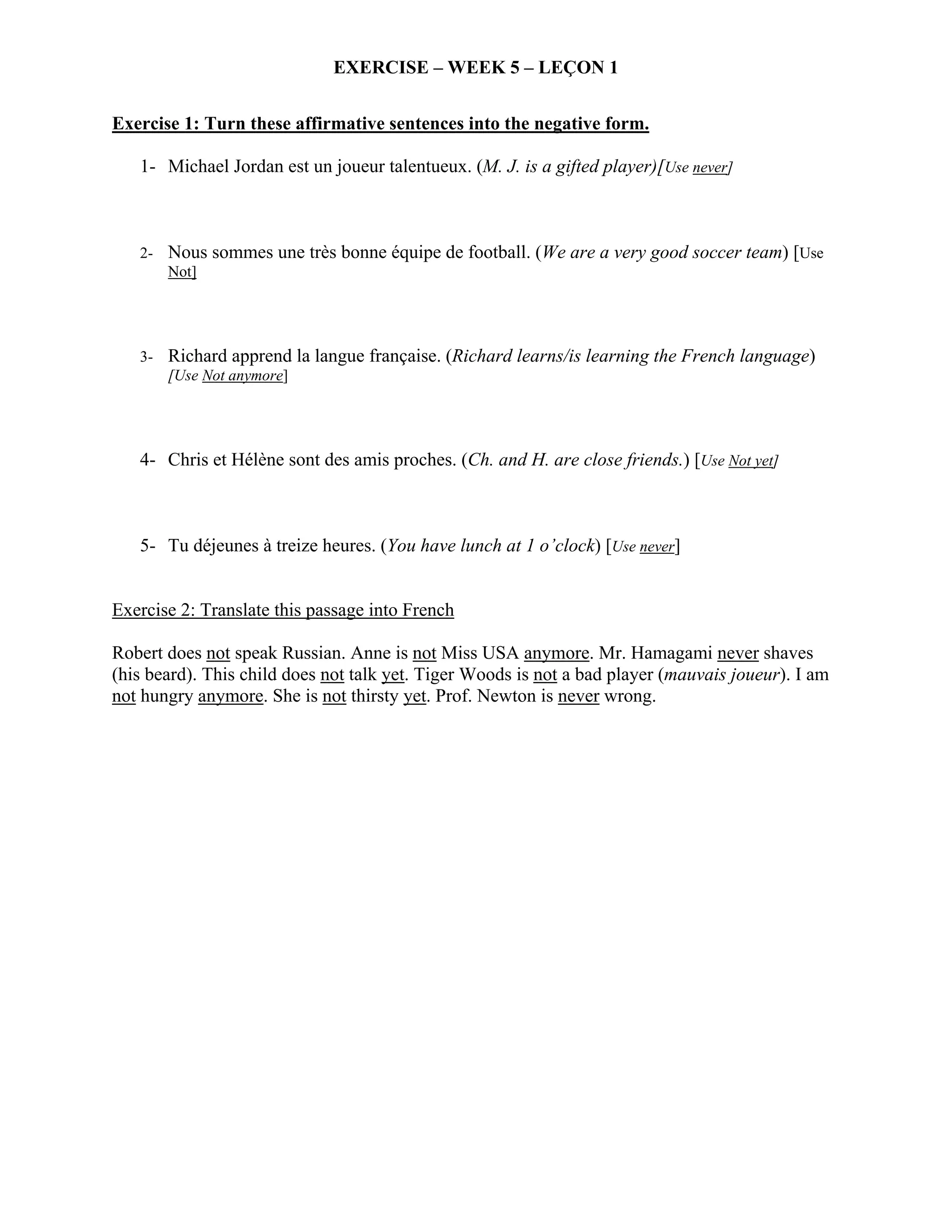 EXERCISE – WEEK 5 – LEÇON 1


Exercise 1: Turn these affirmative sentences into the negative form.

   1- Michael Jordan est un joueur talentueux. (M. J. is a gifted player)[Use never]



   2- Nous sommes une très bonne équipe de football. (We are a very good soccer team) [Use
      Not]




   3- Richard apprend la langue française. (Richard learns/is learning the French language)
      [Use Not anymore]




   4- Chris et Hélène sont des amis proches. (Ch. and H. are close friends.) [Use Not yet]



   5- Tu déjeunes à treize heures. (You have lunch at 1 o’clock) [Use never]


Exercise 2: Translate this passage into French

Robert does not speak Russian. Anne is not Miss USA anymore. Mr. Hamagami never shaves
(his beard). This child does not talk yet. Tiger Woods is not a bad player (mauvais joueur). I am
not hungry anymore. She is not thirsty yet. Prof. Newton is never wrong.
 