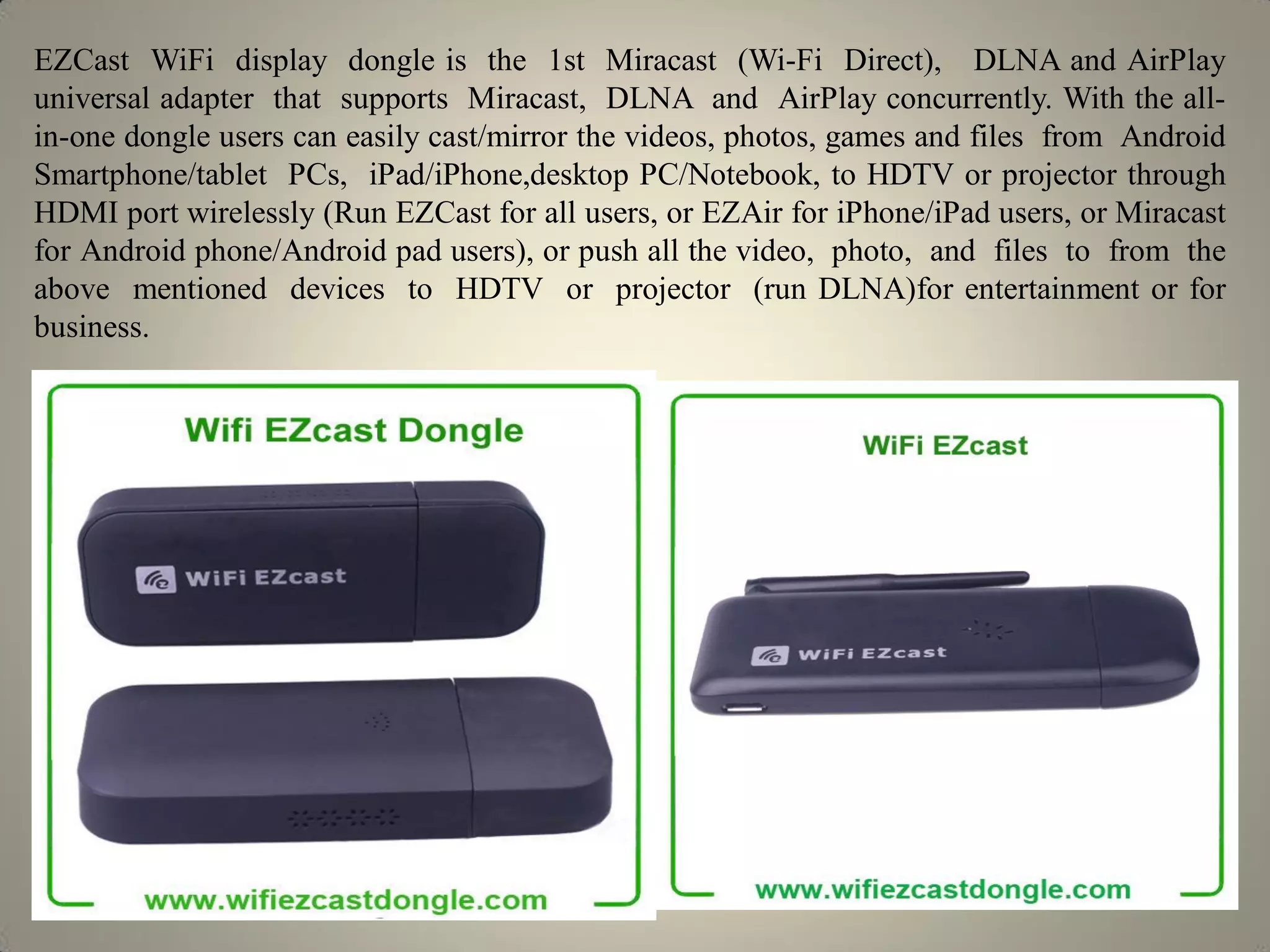 EZCast WiFi display dongle is the 1st Miracast (Wi-Fi Direct), DLNA and AirPlay
universal adapter that supports Miracast, DLNA and AirPlay concurrently. With the all-
in-one dongle users can easily cast/mirror the videos, photos, games and files from Android
Smartphone/tablet PCs, iPad/iPhone,desktop PC/Notebook, to HDTV or projector through
HDMI port wirelessly (Run EZCast for all users, or EZAir for iPhone/iPad users, or Miracast
for Android phone/Android pad users), or push all the video, photo, and files to from the
above mentioned devices to HDTV or projector (run DLNA)for entertainment or for
business.
 