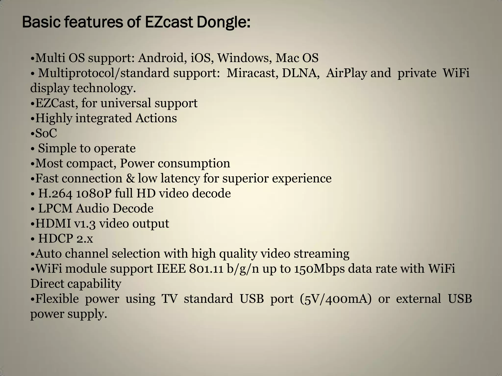 Basic features of EZcast Dongle:
•Multi OS support: Android, iOS, Windows, Mac OS
• Multiprotocol/standard support: Miracast, DLNA, AirPlay and private WiFi
display technology.
•EZCast, for universal support
•Highly integrated Actions
•SoC
• Simple to operate
•Most compact, Power consumption
•Fast connection & low latency for superior experience
• H.264 1080P full HD video decode
• LPCM Audio Decode
•HDMI v1.3 video output
• HDCP 2.x
•Auto channel selection with high quality video streaming
•WiFi module support IEEE 801.11 b/g/n up to 150Mbps data rate with WiFi
Direct capability
•Flexible power using TV standard USB port (5V/400mA) or external USB
power supply.
 