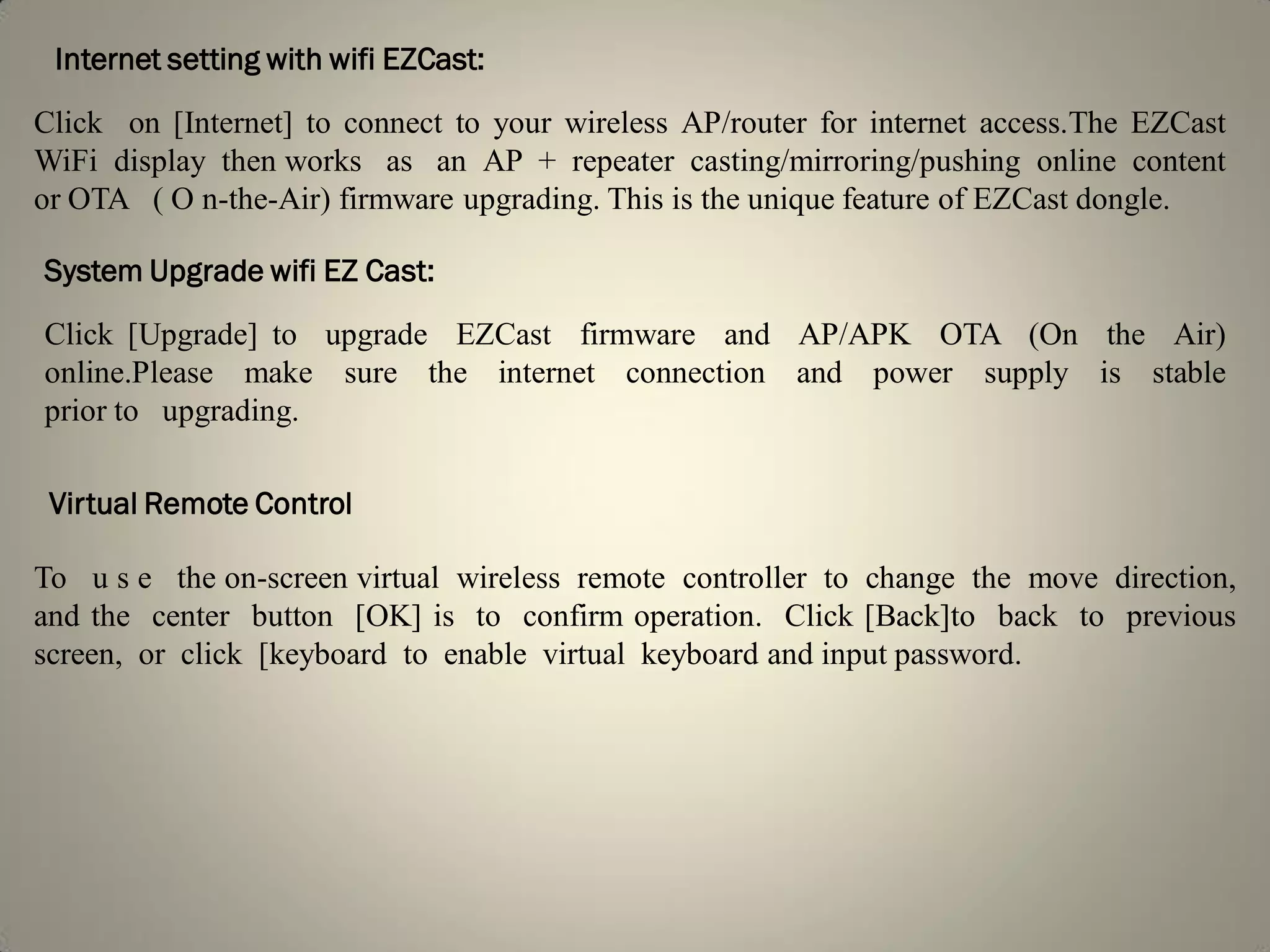 Internet setting with wifi EZCast:
Click on [Internet] to connect to your wireless AP/router for internet access.The EZCast
WiFi display then works as an AP + repeater casting/mirroring/pushing online content
or OTA ( O n-the-Air) firmware upgrading. This is the unique feature of EZCast dongle.
System Upgrade wifi EZ Cast:
Click [Upgrade] to upgrade EZCast firmware and AP/APK OTA (On the Air)
online.Please make sure the internet connection and power supply is stable
prior to upgrading.
Virtual Remote Control
To u s e the on-screen virtual wireless remote controller to change the move direction,
and the center button [OK] is to confirm operation. Click [Back]to back to previous
screen, or click [keyboard to enable virtual keyboard and input password.
 