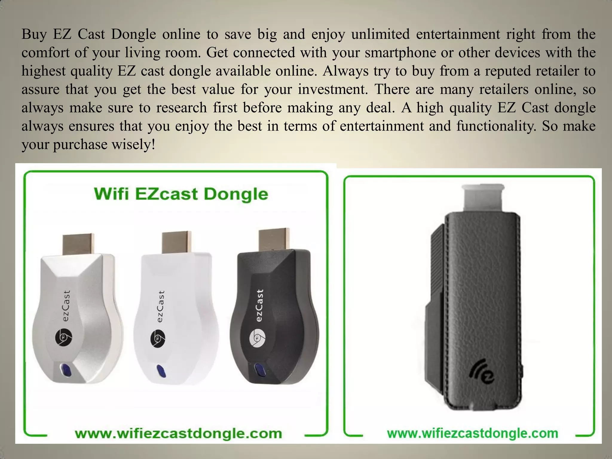 Buy EZ Cast Dongle online to save big and enjoy unlimited entertainment right from the
comfort of your living room. Get connected with your smartphone or other devices with the
highest quality EZ cast dongle available online. Always try to buy from a reputed retailer to
assure that you get the best value for your investment. There are many retailers online, so
always make sure to research first before making any deal. A high quality EZ Cast dongle
always ensures that you enjoy the best in terms of entertainment and functionality. So make
your purchase wisely!
 