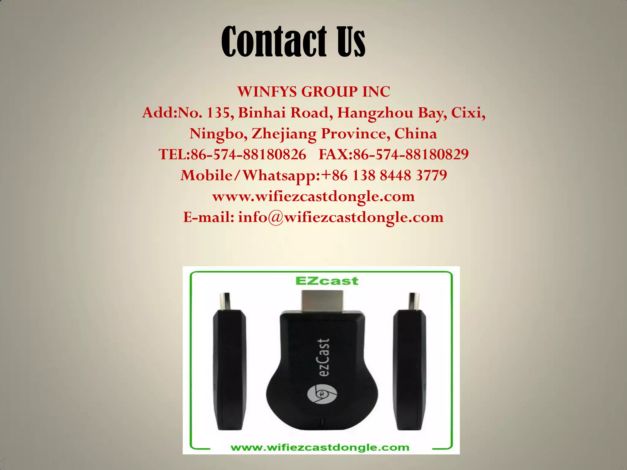 Contact Us
WINFYS GROUP INC
Add:No. 135, Binhai Road, Hangzhou Bay, Cixi,
Ningbo, Zhejiang Province, China
TEL:86-574-88180826 FAX:86-574-88180829
Mobile/Whatsapp:+86 138 8448 3779
www.wifiezcastdongle.com
E-mail: info@wifiezcastdongle.com
 