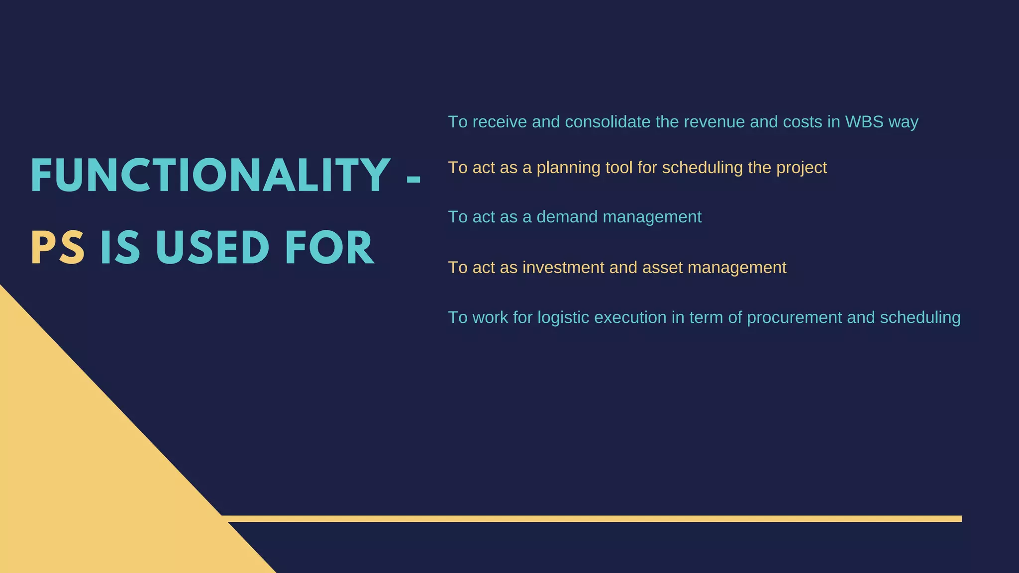 FUNCTIONALITY -
PS IS USED FOR
To receive and consolidate the revenue and costs in WBS way
To act as a planning tool for scheduling the project
To act as a demand management
To act as investment and asset management
To work for logistic execution in term of procurement and scheduling
 