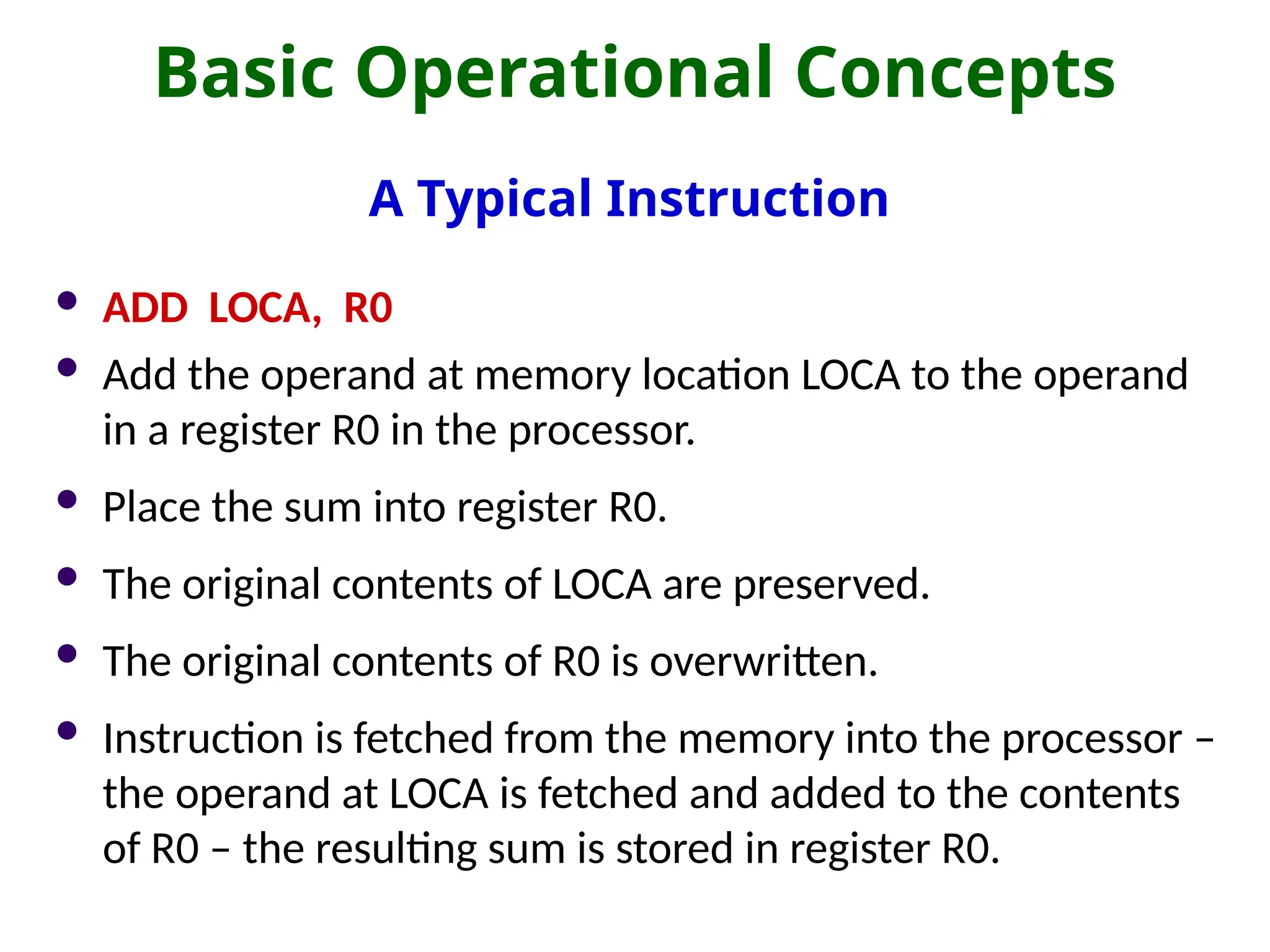 Basic Operational Concepts
A Typical Instruction
 ADD LOCA, R0
 Add the operand at memory location LOCA to the operand
in a register R0 in the processor.
 Place the sum into register R0.
 The original contents of LOCA are preserved.
 The original contents of R0 is overwritten.
 Instruction is fetched from the memory into the processor –
the operand at LOCA is fetched and added to the contents
of R0 – the resulting sum is stored in register R0.
 