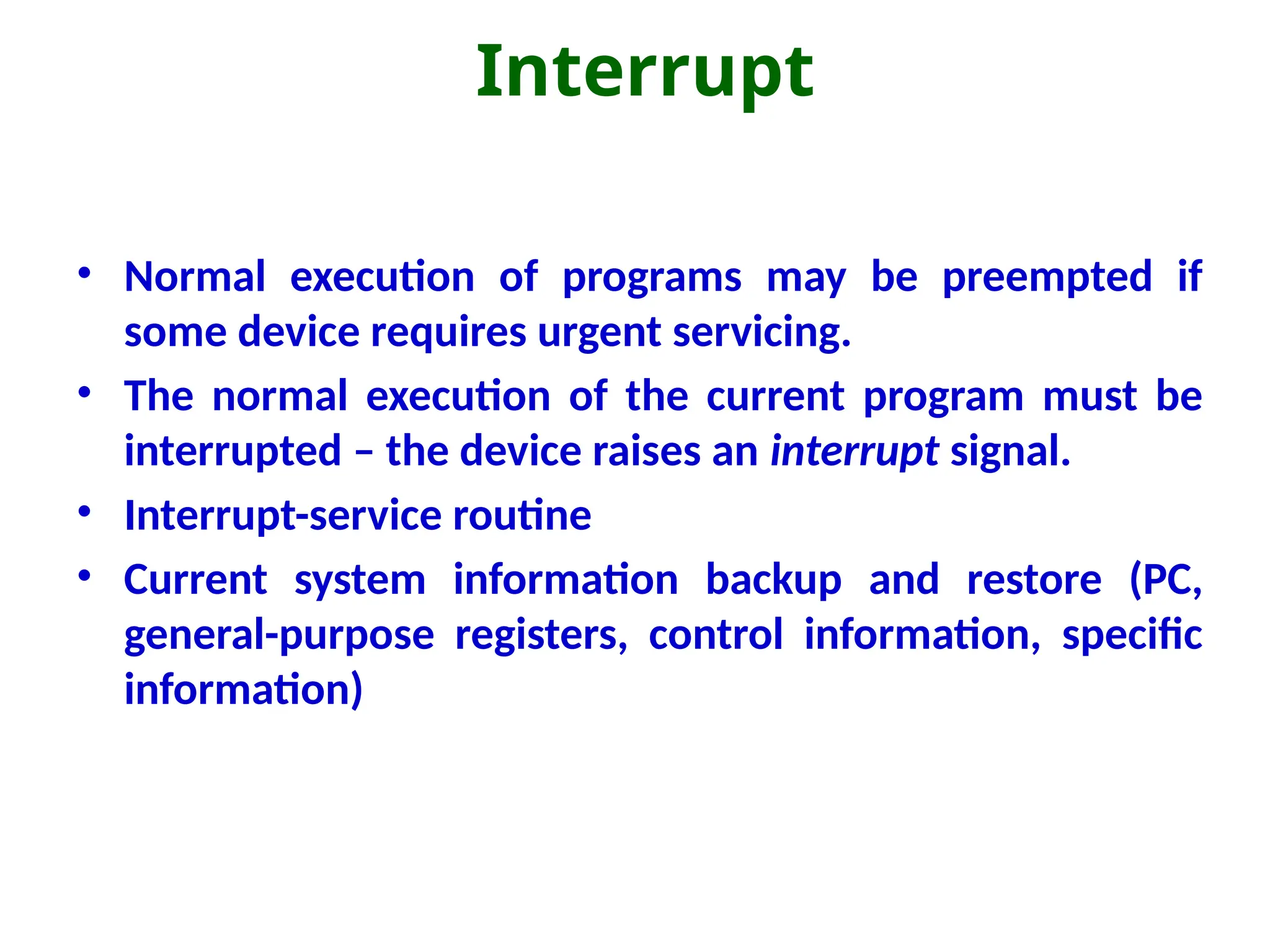 Interrupt
• Normal execution of programs may be preempted if
some device requires urgent servicing.
• The normal execution of the current program must be
interrupted – the device raises an interrupt signal.
• Interrupt-service routine
• Current system information backup and restore (PC,
general-purpose registers, control information, specific
information)
 