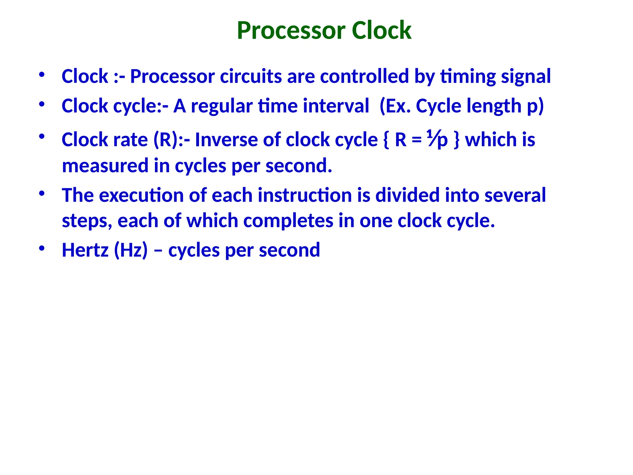 Processor Clock
• Clock :- Processor circuits are controlled by timing signal
• Clock cycle:- A regular time interval (Ex. Cycle length p)
• Clock rate (R):- Inverse of clock cycle { R = ⅟p } which is
measured in cycles per second.
• The execution of each instruction is divided into several
steps, each of which completes in one clock cycle.
• Hertz (Hz) – cycles per second
 