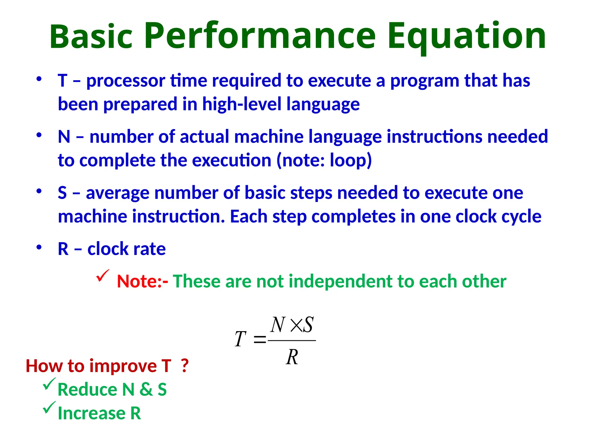 Basic Performance Equation
• T – processor time required to execute a program that has
been prepared in high-level language
• N – number of actual machine language instructions needed
to complete the execution (note: loop)
• S – average number of basic steps needed to execute one
machine instruction. Each step completes in one clock cycle
• R – clock rate
 Note:- These are not independent to each other
R
S
N
T


How to improve T ?
Reduce N & S
Increase R
 