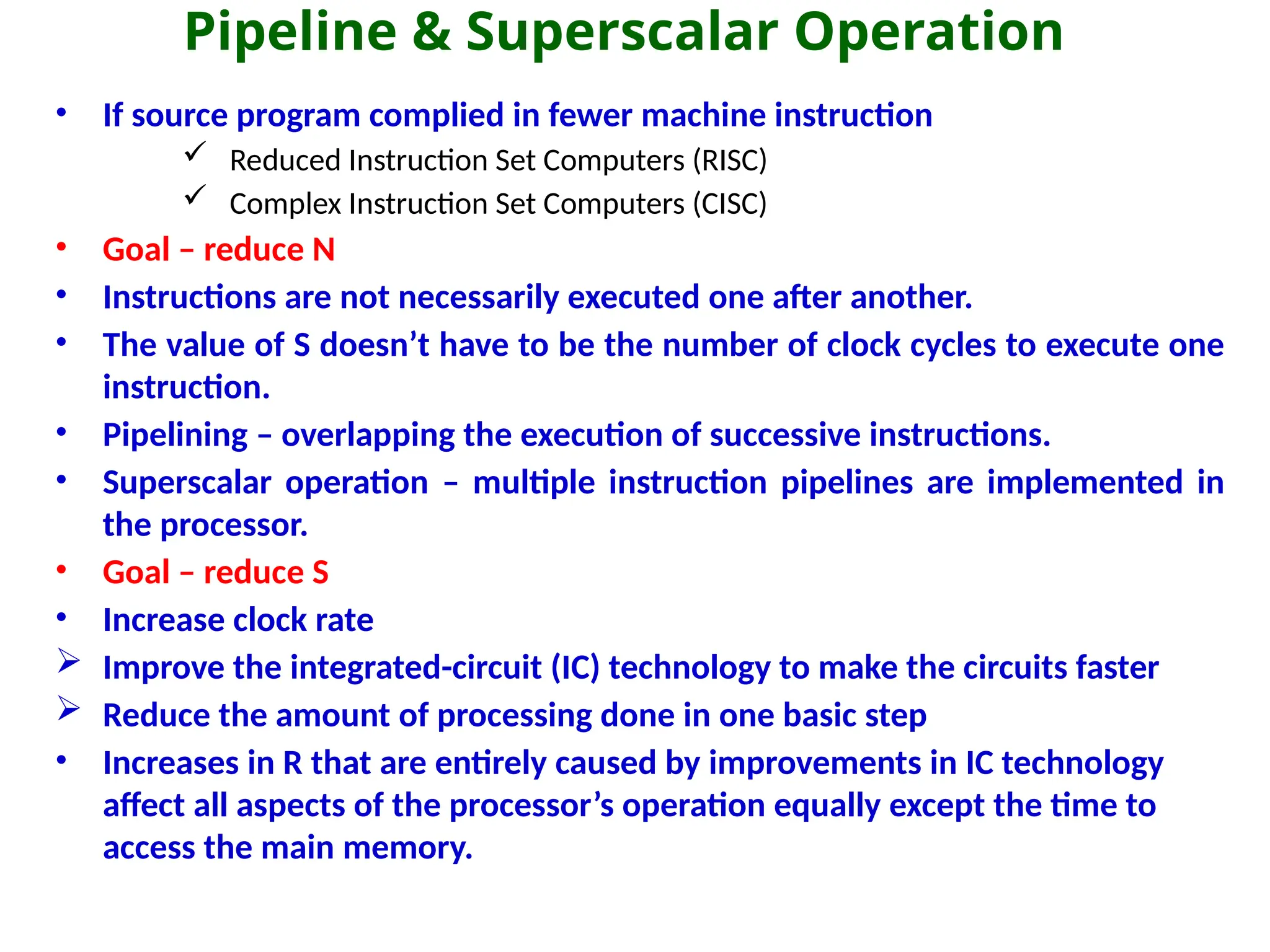 Pipeline & Superscalar Operation
• If source program complied in fewer machine instruction
 Reduced Instruction Set Computers (RISC)
 Complex Instruction Set Computers (CISC)
• Goal – reduce N
• Instructions are not necessarily executed one after another.
• The value of S doesn’t have to be the number of clock cycles to execute one
instruction.
• Pipelining – overlapping the execution of successive instructions.
• Superscalar operation – multiple instruction pipelines are implemented in
the processor.
• Goal – reduce S
• Increase clock rate
 Improve the integrated-circuit (IC) technology to make the circuits faster
 Reduce the amount of processing done in one basic step
• Increases in R that are entirely caused by improvements in IC technology
affect all aspects of the processor’s operation equally except the time to
access the main memory.
 