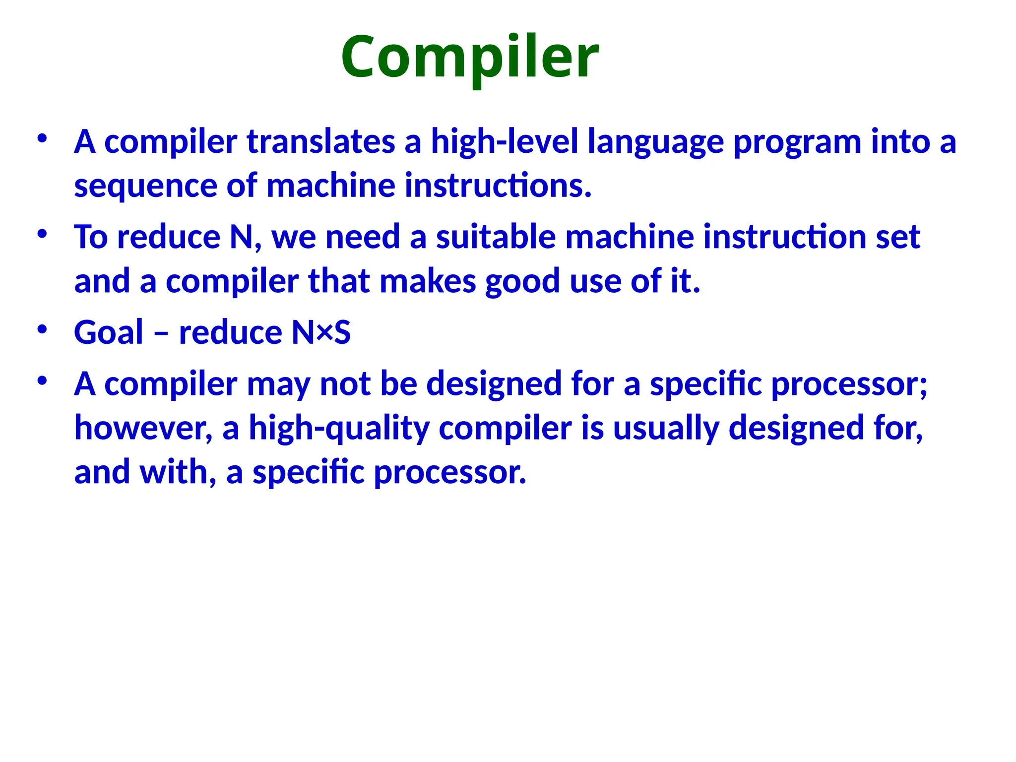 Compiler
• A compiler translates a high-level language program into a
sequence of machine instructions.
• To reduce N, we need a suitable machine instruction set
and a compiler that makes good use of it.
• Goal – reduce N×S
• A compiler may not be designed for a specific processor;
however, a high-quality compiler is usually designed for,
and with, a specific processor.
 