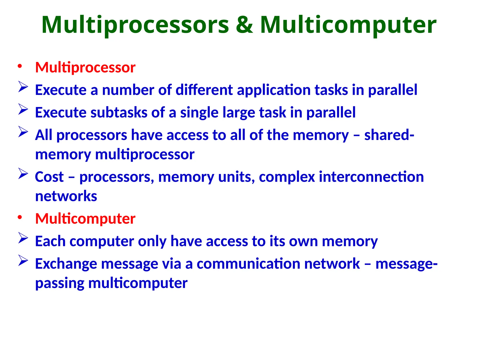 Multiprocessors & Multicomputer
• Multiprocessor
 Execute a number of different application tasks in parallel
 Execute subtasks of a single large task in parallel
 All processors have access to all of the memory – shared-
memory multiprocessor
 Cost – processors, memory units, complex interconnection
networks
• Multicomputer
 Each computer only have access to its own memory
 Exchange message via a communication network – message-
passing multicomputer
 