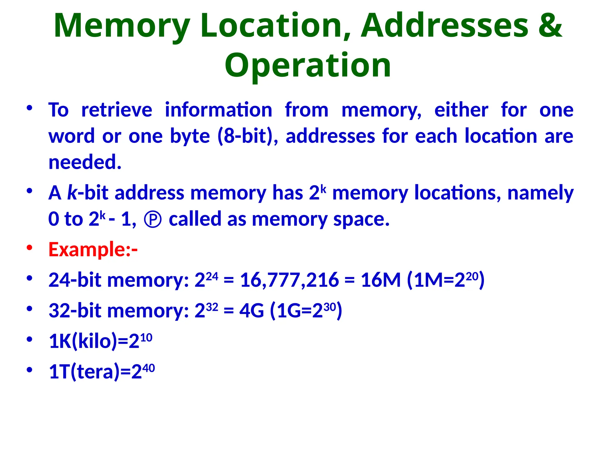 Memory Location, Addresses &
Operation
• To retrieve information from memory, either for one
word or one byte (8-bit), addresses for each location are
needed.
• A k-bit address memory has 2k
memory locations, namely
0 to 2k
- 1,  called as memory space.
• Example:-
• 24-bit memory: 224
= 16,777,216 = 16M (1M=220
)
• 32-bit memory: 232
= 4G (1G=230
)
• 1K(kilo)=210
• 1T(tera)=240
 