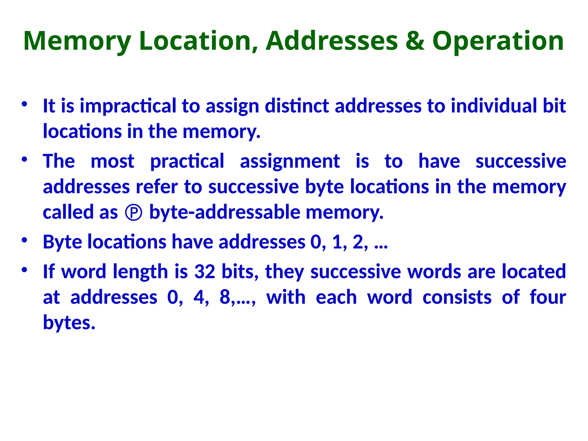 Memory Location, Addresses & Operation
• It is impractical to assign distinct addresses to individual bit
locations in the memory.
• The most practical assignment is to have successive
addresses refer to successive byte locations in the memory
called as  byte-addressable memory.
• Byte locations have addresses 0, 1, 2, …
• If word length is 32 bits, they successive words are located
at addresses 0, 4, 8,…, with each word consists of four
bytes.
 