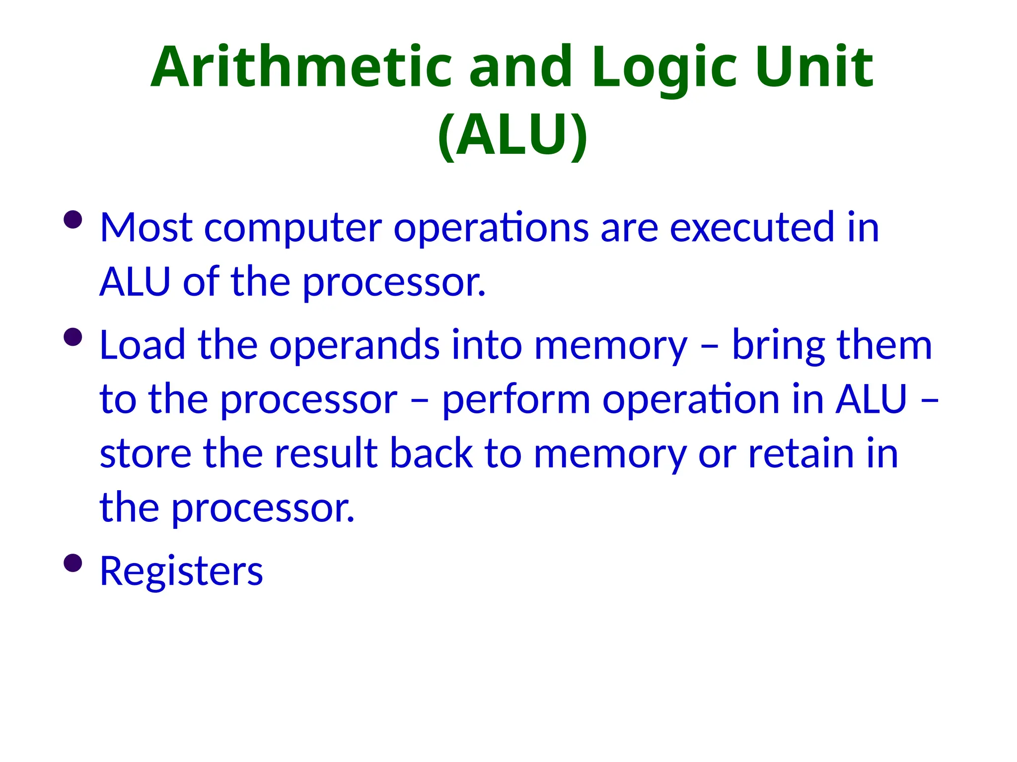 Arithmetic and Logic Unit
(ALU)
 Most computer operations are executed in
ALU of the processor.
 Load the operands into memory – bring them
to the processor – perform operation in ALU –
store the result back to memory or retain in
the processor.
 Registers
 