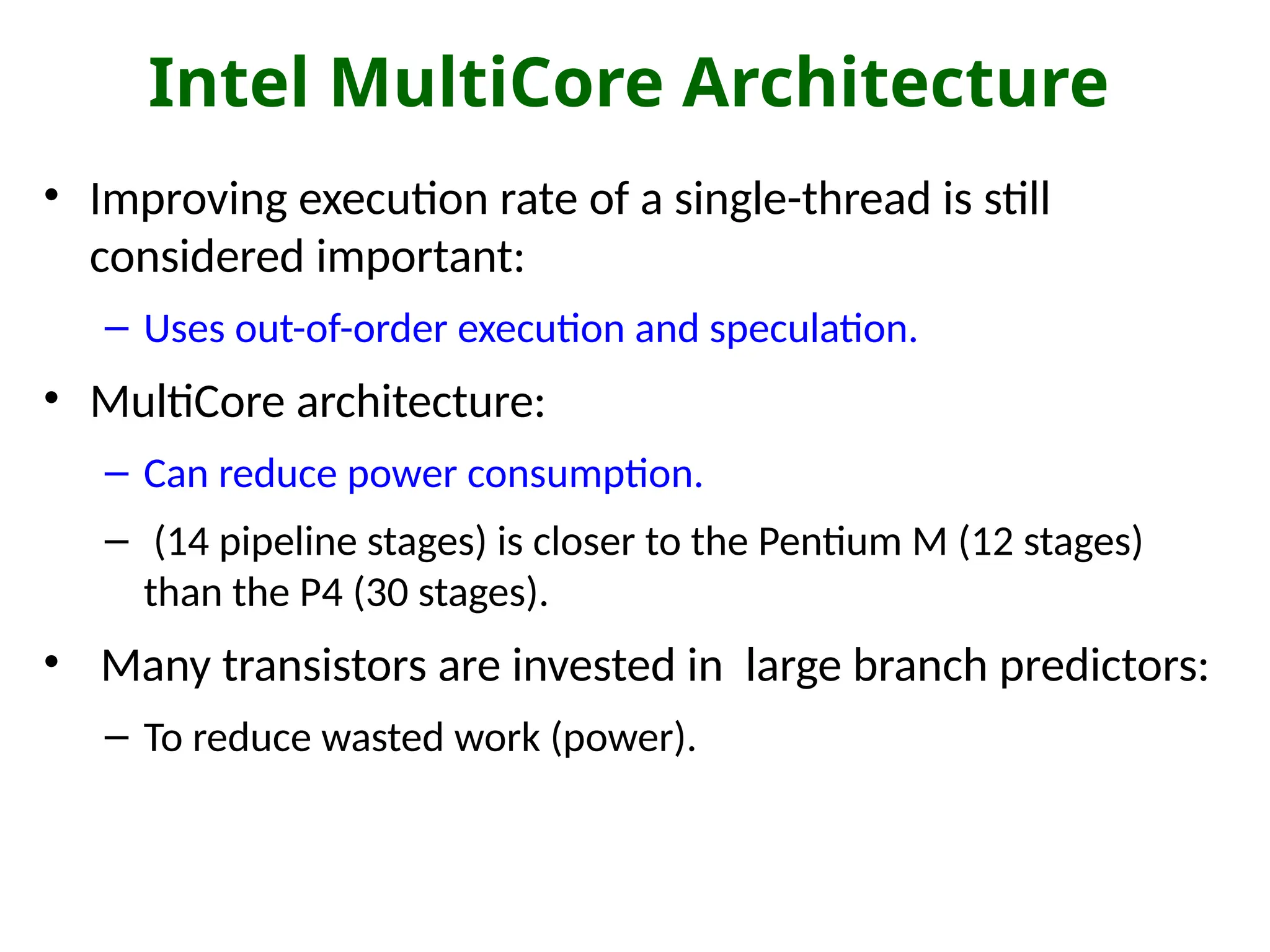 Intel MultiCore Architecture
• Improving execution rate of a single-thread is still
considered important:
– Uses out-of-order execution and speculation.
• MultiCore architecture:
– Can reduce power consumption.
– (14 pipeline stages) is closer to the Pentium M (12 stages)
than the P4 (30 stages).
• Many transistors are invested in large branch predictors:
– To reduce wasted work (power).
 