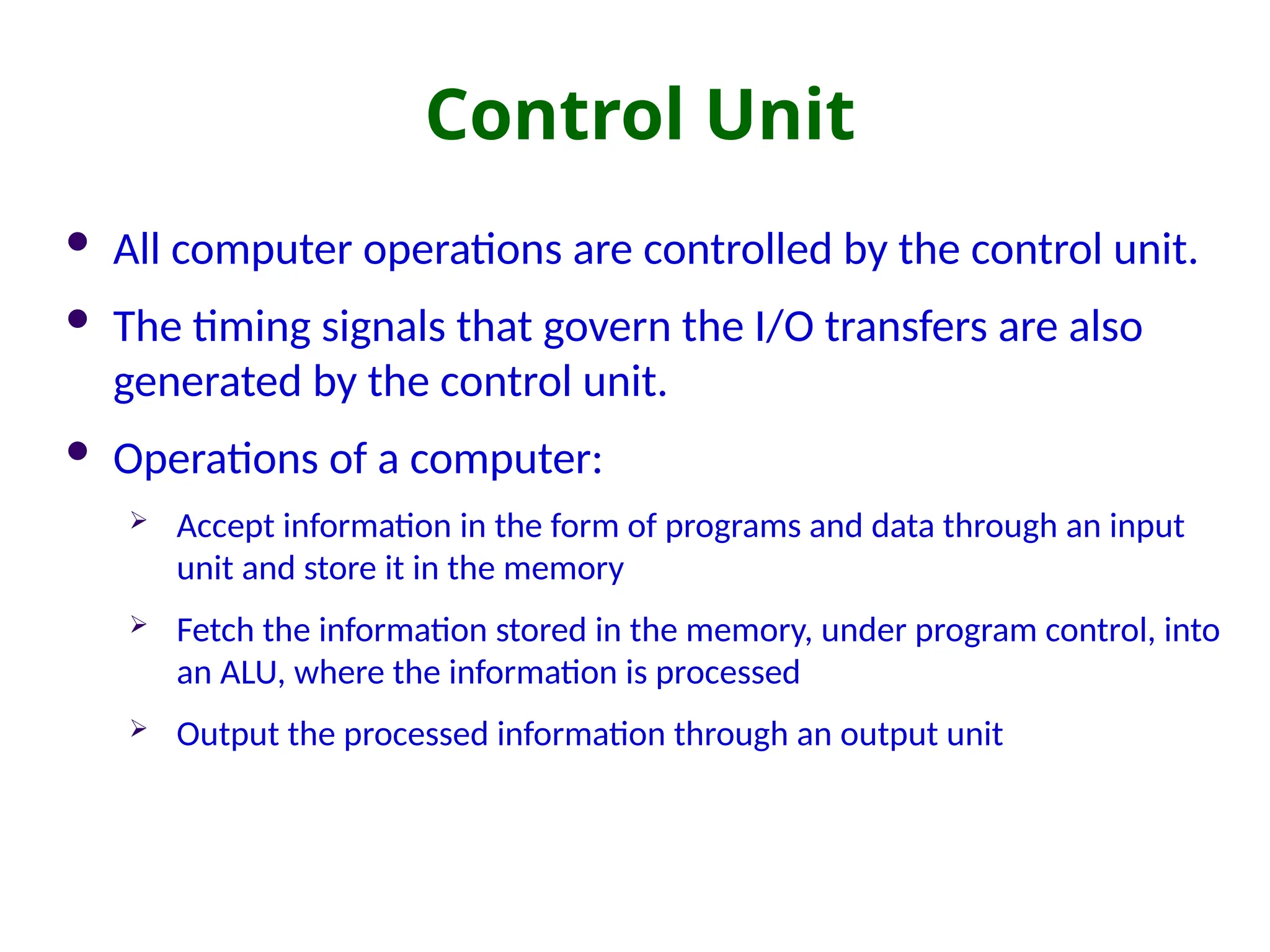 Control Unit
 All computer operations are controlled by the control unit.
 The timing signals that govern the I/O transfers are also
generated by the control unit.
 Operations of a computer:
 Accept information in the form of programs and data through an input
unit and store it in the memory
 Fetch the information stored in the memory, under program control, into
an ALU, where the information is processed
 Output the processed information through an output unit
 