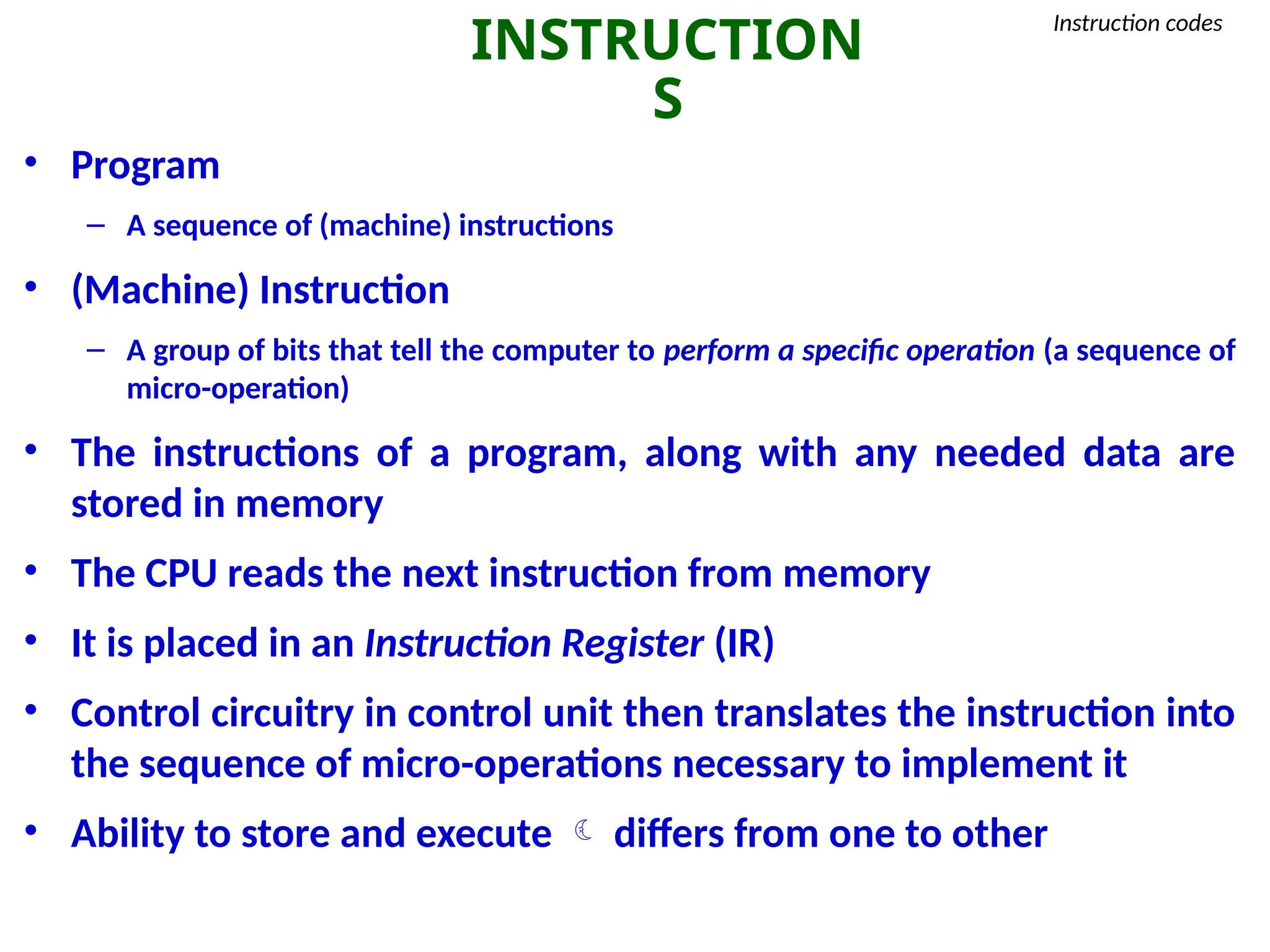 INSTRUCTION
S
Instruction codes
• Program
– A sequence of (machine) instructions
• (Machine) Instruction
– A group of bits that tell the computer to perform a specific operation (a sequence of
micro-operation)
• The instructions of a program, along with any needed data are
stored in memory
• The CPU reads the next instruction from memory
• It is placed in an Instruction Register (IR)
• Control circuitry in control unit then translates the instruction into
the sequence of micro-operations necessary to implement it
• Ability to store and execute  differs from one to other
 