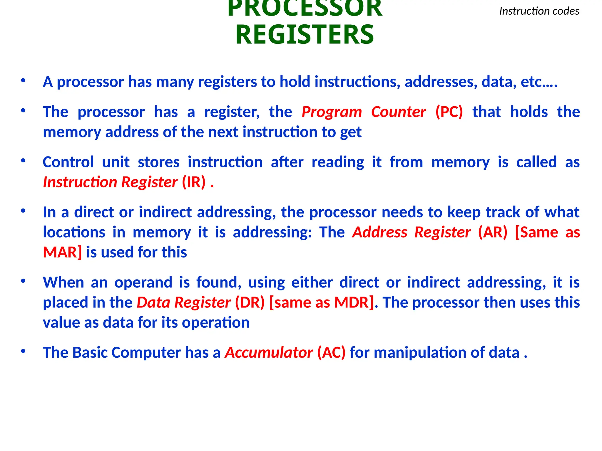 PROCESSOR
REGISTERS
Instruction codes
• A processor has many registers to hold instructions, addresses, data, etc….
• The processor has a register, the Program Counter (PC) that holds the
memory address of the next instruction to get
• Control unit stores instruction after reading it from memory is called as
Instruction Register (IR) .
• In a direct or indirect addressing, the processor needs to keep track of what
locations in memory it is addressing: The Address Register (AR) [Same as
MAR] is used for this
• When an operand is found, using either direct or indirect addressing, it is
placed in the Data Register (DR) [same as MDR]. The processor then uses this
value as data for its operation
• The Basic Computer has a Accumulator (AC) for manipulation of data .
 