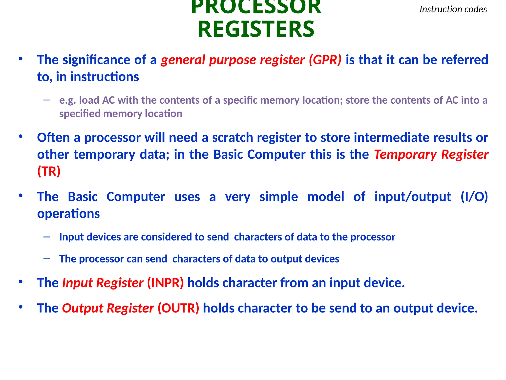 PROCESSOR
REGISTERS
Instruction codes
• The significance of a general purpose register (GPR) is that it can be referred
to, in instructions
– e.g. load AC with the contents of a specific memory location; store the contents of AC into a
specified memory location
• Often a processor will need a scratch register to store intermediate results or
other temporary data; in the Basic Computer this is the Temporary Register
(TR)
• The Basic Computer uses a very simple model of input/output (I/O)
operations
– Input devices are considered to send characters of data to the processor
– The processor can send characters of data to output devices
• The Input Register (INPR) holds character from an input device.
• The Output Register (OUTR) holds character to be send to an output device.
 
