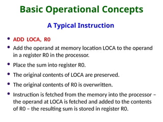 Basic Operational Concepts
A Typical Instruction
 ADD LOCA, R0
 Add the operand at memory location LOCA to the operand
in a register R0 in the processor.
 Place the sum into register R0.
 The original contents of LOCA are preserved.
 The original contents of R0 is overwritten.
 Instruction is fetched from the memory into the processor –
the operand at LOCA is fetched and added to the contents
of R0 – the resulting sum is stored in register R0.
 