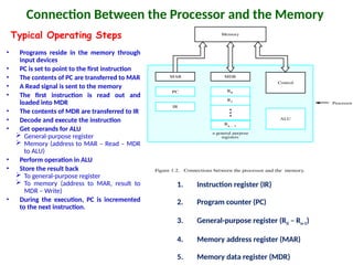 Connection Between the Processor and the Memory
Figure 1.2. Connections between the processor and the memory.
Processor
Memory
PC
IR
MDR
Control
ALU
Rn 1
-
R1
R0
MAR
n general purpose
registers
1. Instruction register (IR)
2. Program counter (PC)
3. General-purpose register (R0 – Rn-1)
4. Memory address register (MAR)
5. Memory data register (MDR)
• Programs reside in the memory through
input devices
• PC is set to point to the first instruction
• The contents of PC are transferred to MAR
• A Read signal is sent to the memory
• The first instruction is read out and
loaded into MDR
• The contents of MDR are transferred to IR
• Decode and execute the instruction
• Get operands for ALU
 General-purpose register
 Memory (address to MAR – Read – MDR
to ALU)
• Perform operation in ALU
• Store the result back
 To general-purpose register
 To memory (address to MAR, result to
MDR – Write)
• During the execution, PC is incremented
to the next instruction.
Typical Operating Steps
 