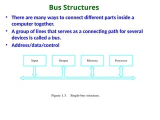 Bus Structures
• There are many ways to connect different parts inside a
computer together.
• A group of lines that serves as a connecting path for several
devices is called a bus.
• Address/data/control
Figure 1.3. Single-bus structure.
Memory
Input Output Processor
 