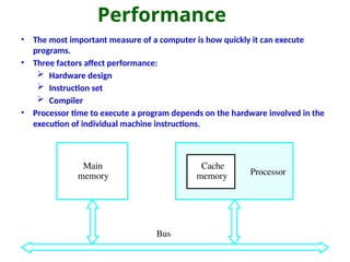 Performance
• The most important measure of a computer is how quickly it can execute
programs.
• Three factors affect performance:
 Hardware design
 Instruction set
 Compiler
• Processor time to execute a program depends on the hardware involved in the
execution of individual machine instructions.
Main
memory Processor
Bus
Cache
memory
 