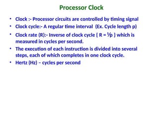 Processor Clock
• Clock :- Processor circuits are controlled by timing signal
• Clock cycle:- A regular time interval (Ex. Cycle length p)
• Clock rate (R):- Inverse of clock cycle { R = ⅟p } which is
measured in cycles per second.
• The execution of each instruction is divided into several
steps, each of which completes in one clock cycle.
• Hertz (Hz) – cycles per second
 