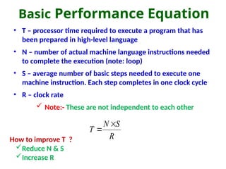 Basic Performance Equation
• T – processor time required to execute a program that has
been prepared in high-level language
• N – number of actual machine language instructions needed
to complete the execution (note: loop)
• S – average number of basic steps needed to execute one
machine instruction. Each step completes in one clock cycle
• R – clock rate
 Note:- These are not independent to each other
R
S
N
T


How to improve T ?
Reduce N & S
Increase R
 