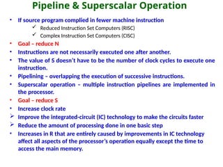 Pipeline & Superscalar Operation
• If source program complied in fewer machine instruction
 Reduced Instruction Set Computers (RISC)
 Complex Instruction Set Computers (CISC)
• Goal – reduce N
• Instructions are not necessarily executed one after another.
• The value of S doesn’t have to be the number of clock cycles to execute one
instruction.
• Pipelining – overlapping the execution of successive instructions.
• Superscalar operation – multiple instruction pipelines are implemented in
the processor.
• Goal – reduce S
• Increase clock rate
 Improve the integrated-circuit (IC) technology to make the circuits faster
 Reduce the amount of processing done in one basic step
• Increases in R that are entirely caused by improvements in IC technology
affect all aspects of the processor’s operation equally except the time to
access the main memory.
 
