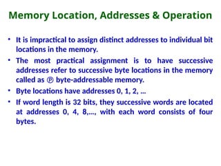 Memory Location, Addresses & Operation
• It is impractical to assign distinct addresses to individual bit
locations in the memory.
• The most practical assignment is to have successive
addresses refer to successive byte locations in the memory
called as  byte-addressable memory.
• Byte locations have addresses 0, 1, 2, …
• If word length is 32 bits, they successive words are located
at addresses 0, 4, 8,…, with each word consists of four
bytes.
 