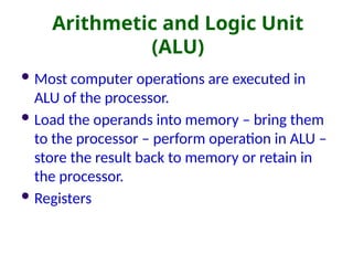 Arithmetic and Logic Unit
(ALU)
 Most computer operations are executed in
ALU of the processor.
 Load the operands into memory – bring them
to the processor – perform operation in ALU –
store the result back to memory or retain in
the processor.
 Registers
 