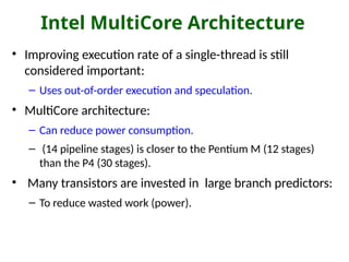 Intel MultiCore Architecture
• Improving execution rate of a single-thread is still
considered important:
– Uses out-of-order execution and speculation.
• MultiCore architecture:
– Can reduce power consumption.
– (14 pipeline stages) is closer to the Pentium M (12 stages)
than the P4 (30 stages).
• Many transistors are invested in large branch predictors:
– To reduce wasted work (power).
 