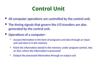 Control Unit
 All computer operations are controlled by the control unit.
 The timing signals that govern the I/O transfers are also
generated by the control unit.
 Operations of a computer:
 Accept information in the form of programs and data through an input
unit and store it in the memory
 Fetch the information stored in the memory, under program control, into
an ALU, where the information is processed
 Output the processed information through an output unit
 