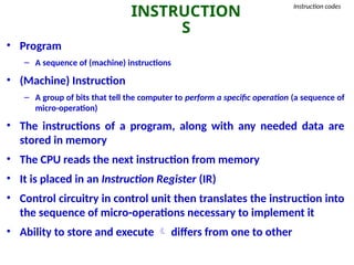 INSTRUCTION
S
Instruction codes
• Program
– A sequence of (machine) instructions
• (Machine) Instruction
– A group of bits that tell the computer to perform a specific operation (a sequence of
micro-operation)
• The instructions of a program, along with any needed data are
stored in memory
• The CPU reads the next instruction from memory
• It is placed in an Instruction Register (IR)
• Control circuitry in control unit then translates the instruction into
the sequence of micro-operations necessary to implement it
• Ability to store and execute  differs from one to other
 