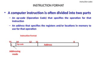 INSTRUCTION FORMAT
Instruction codes
• A computer instruction is often divided into two parts
– An op-code (Operation Code) that specifies the operation for that
instruction
– An address that specifies the registers and/or locations in memory to
use for that operation
Op-code Address
Instruction Format
15 14 12 0
I
11
Addressing
mode
 