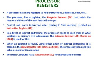 PROCESSOR
REGISTERS
Instruction codes
• A processor has many registers to hold instructions, addresses, data, etc….
• The processor has a register, the Program Counter (PC) that holds the
memory address of the next instruction to get
• Control unit stores instruction after reading it from memory is called as
Instruction Register (IR) .
• In a direct or indirect addressing, the processor needs to keep track of what
locations in memory it is addressing: The Address Register (AR) [Same as
MAR] is used for this
• When an operand is found, using either direct or indirect addressing, it is
placed in the Data Register (DR) [same as MDR]. The processor then uses this
value as data for its operation
• The Basic Computer has a Accumulator (AC) for manipulation of data .
 