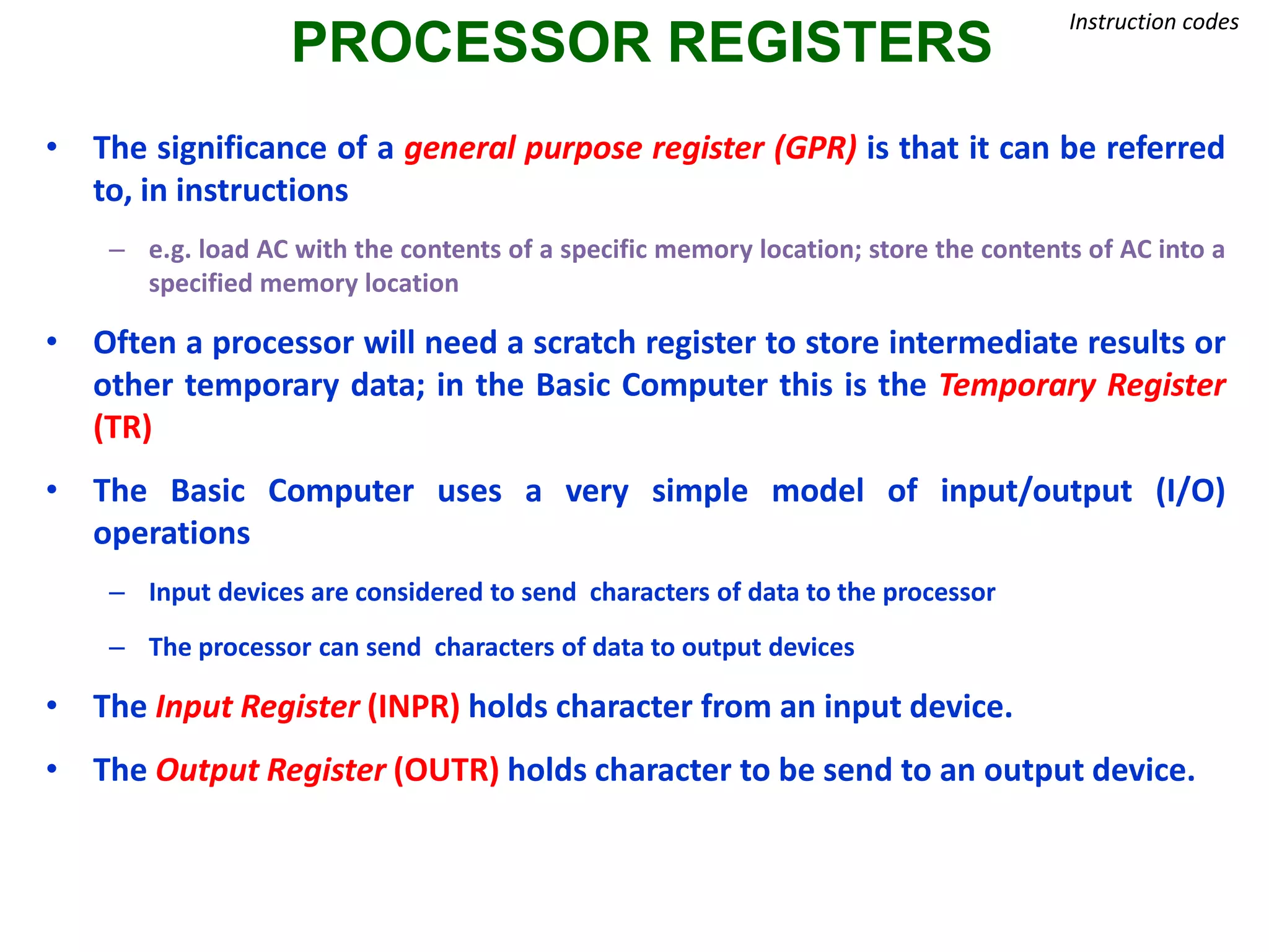 PROCESSOR REGISTERS
Instruction codes
• The significance of a general purpose register (GPR) is that it can be referred
to, in instructions
– e.g. load AC with the contents of a specific memory location; store the contents of AC into a
specified memory location
• Often a processor will need a scratch register to store intermediate results or
other temporary data; in the Basic Computer this is the Temporary Register
(TR)
• The Basic Computer uses a very simple model of input/output (I/O)
operations
– Input devices are considered to send characters of data to the processor
– The processor can send characters of data to output devices
• The Input Register (INPR) holds character from an input device.
• The Output Register (OUTR) holds character to be send to an output device.
 