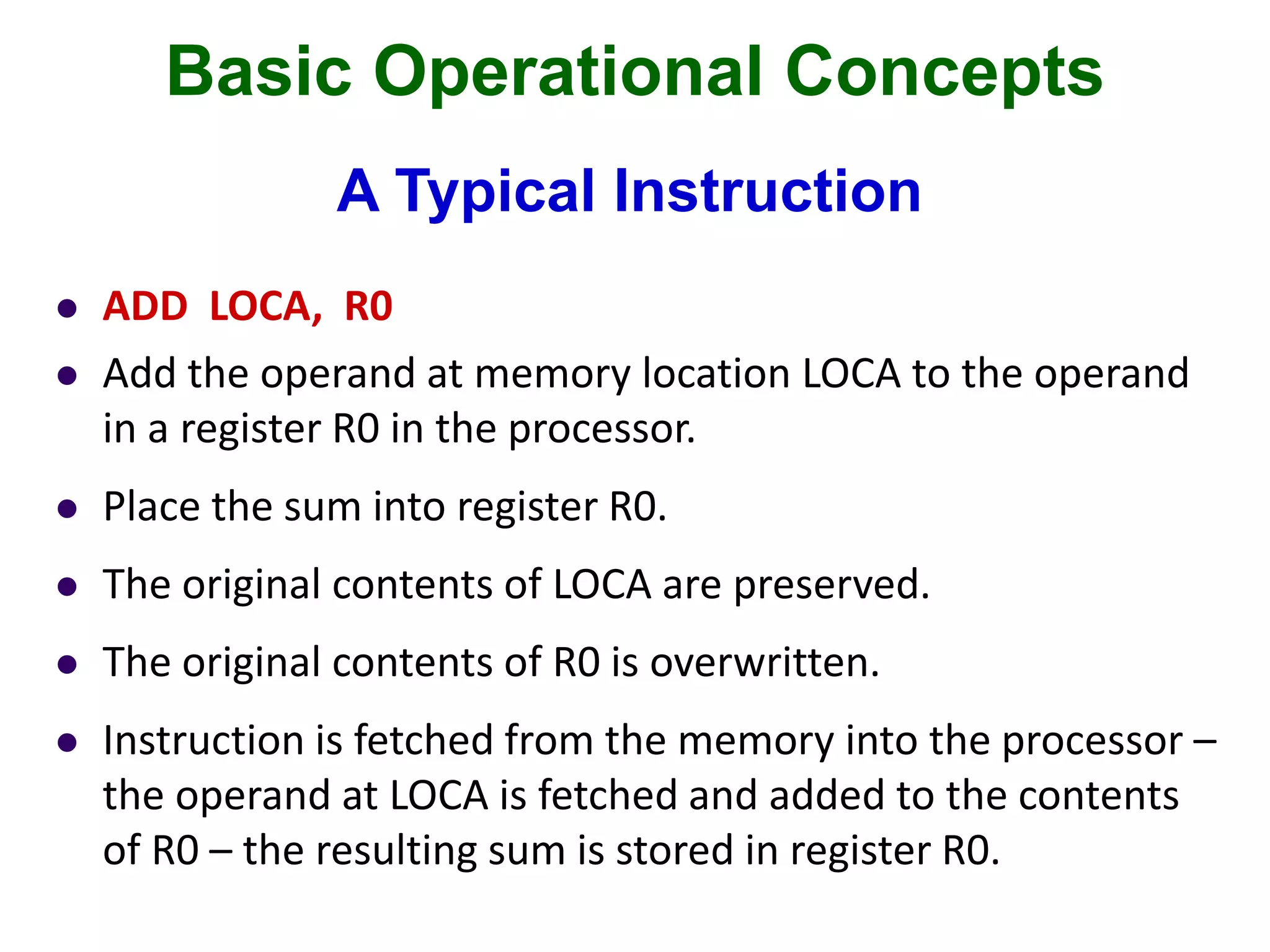 Basic Operational Concepts
A Typical Instruction
 ADD LOCA, R0
 Add the operand at memory location LOCA to the operand
in a register R0 in the processor.
 Place the sum into register R0.
 The original contents of LOCA are preserved.
 The original contents of R0 is overwritten.
 Instruction is fetched from the memory into the processor –
the operand at LOCA is fetched and added to the contents
of R0 – the resulting sum is stored in register R0.
 