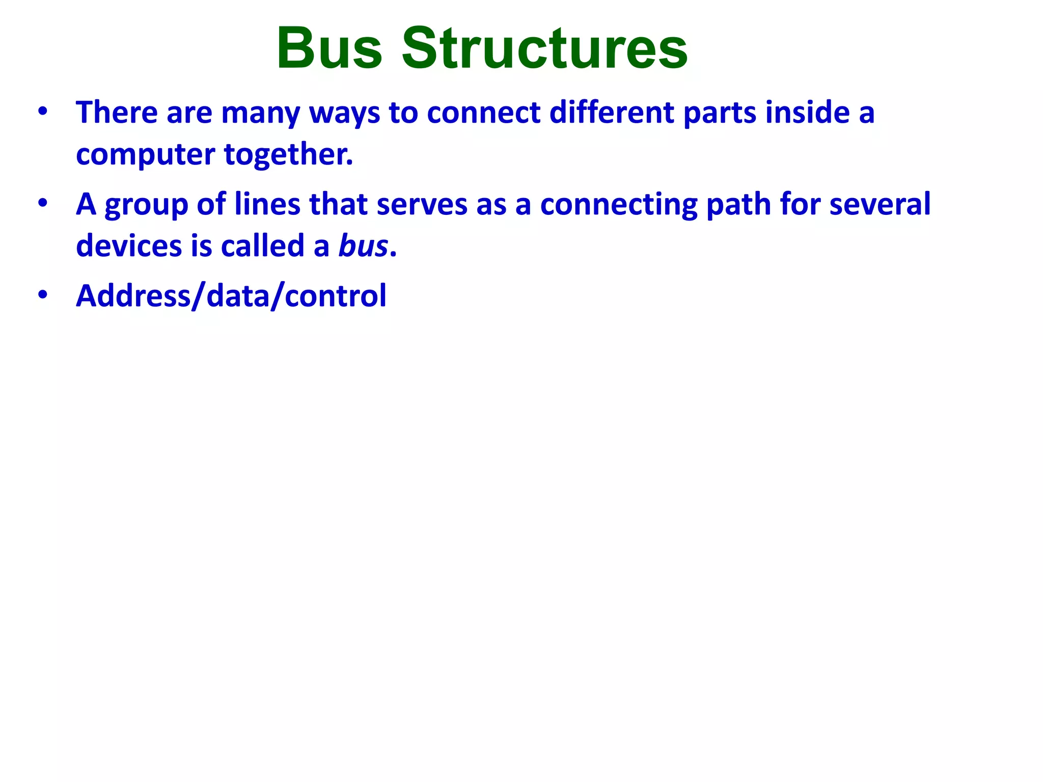 Bus Structures
• There are many ways to connect different parts inside a
computer together.
• A group of lines that serves as a connecting path for several
devices is called a bus.
• Address/data/control
Figure 1.3. Single-bus structure.
MemoryInput Output Processor
 