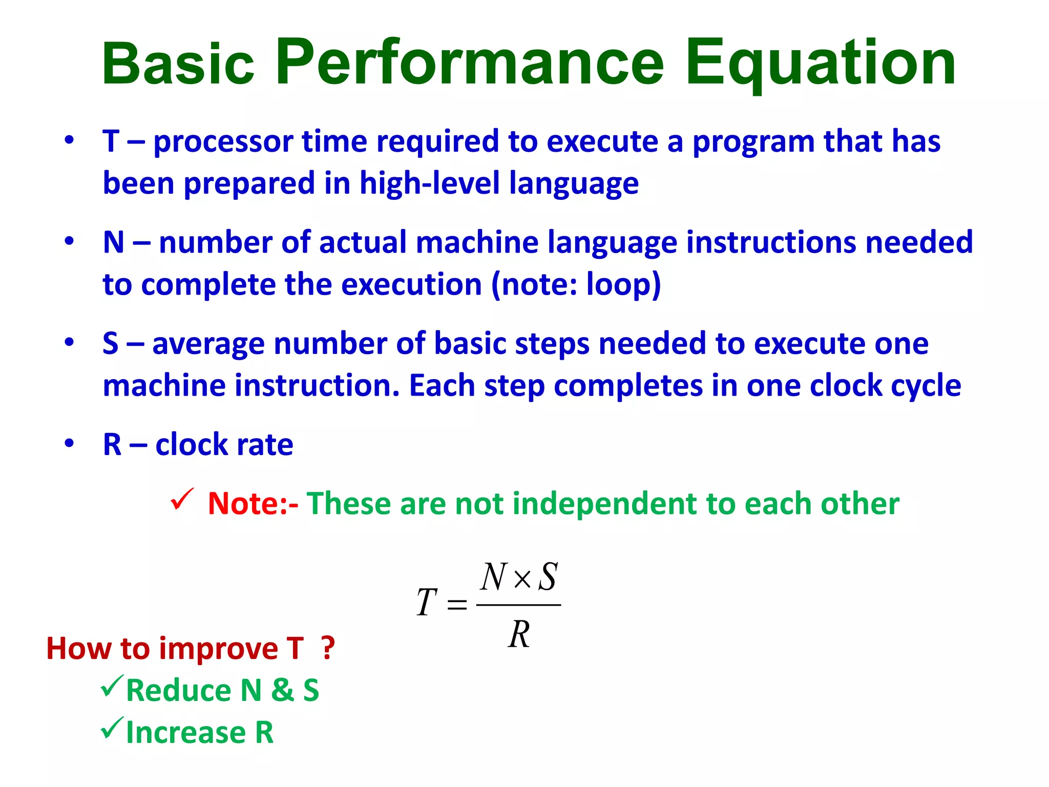 Basic Performance Equation
• T – processor time required to execute a program that has
been prepared in high-level language
• N – number of actual machine language instructions needed
to complete the execution (note: loop)
• S – average number of basic steps needed to execute one
machine instruction. Each step completes in one clock cycle
• R – clock rate
 Note:- These are not independent to each other
R
SN
T


How to improve T ?
Reduce N & S
Increase R
 
