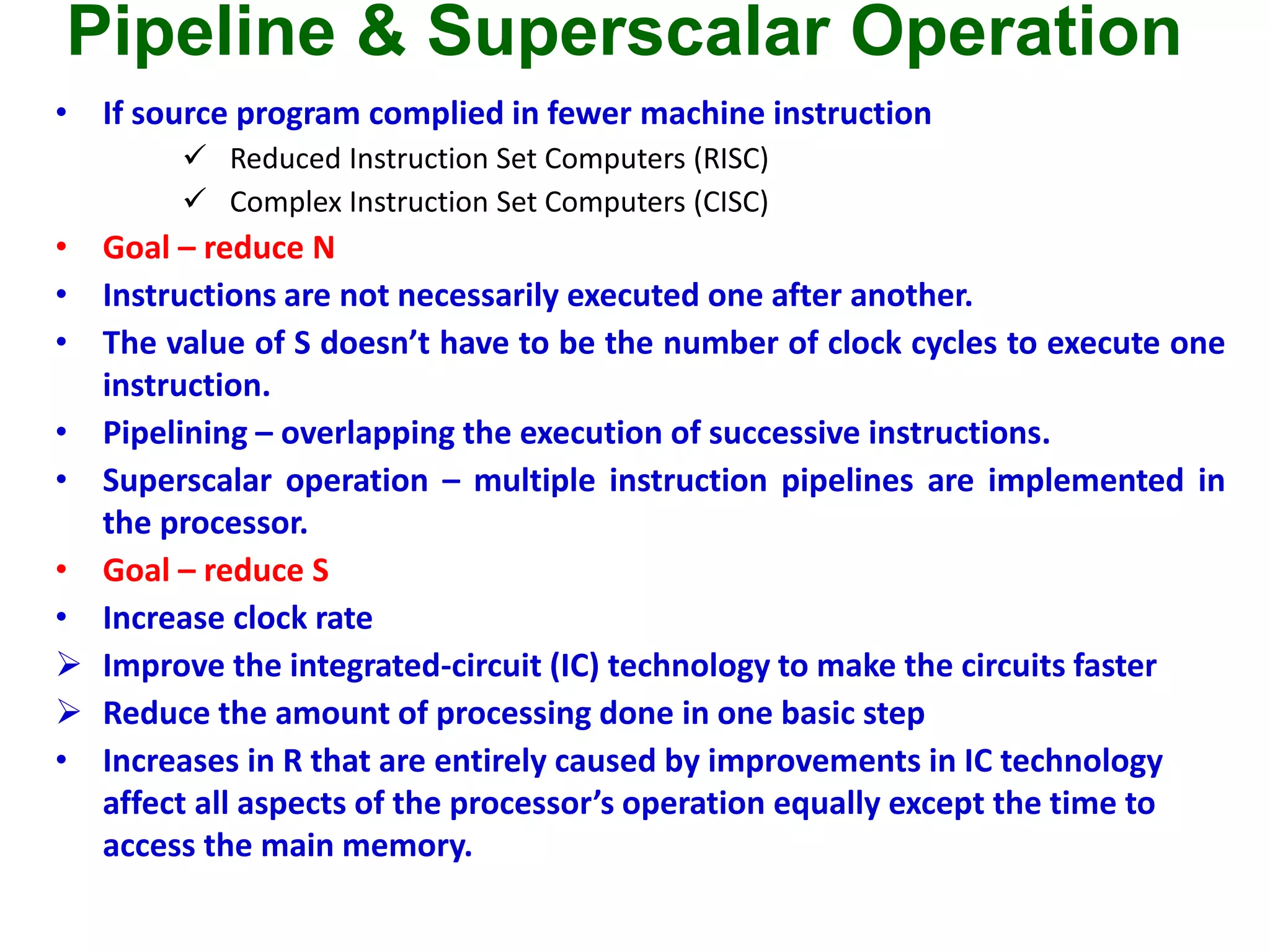 Pipeline & Superscalar Operation
• If source program complied in fewer machine instruction
 Reduced Instruction Set Computers (RISC)
 Complex Instruction Set Computers (CISC)
• Goal – reduce N
• Instructions are not necessarily executed one after another.
• The value of S doesn’t have to be the number of clock cycles to execute one
instruction.
• Pipelining – overlapping the execution of successive instructions.
• Superscalar operation – multiple instruction pipelines are implemented in
the processor.
• Goal – reduce S
• Increase clock rate
 Improve the integrated-circuit (IC) technology to make the circuits faster
 Reduce the amount of processing done in one basic step
• Increases in R that are entirely caused by improvements in IC technology
affect all aspects of the processor’s operation equally except the time to
access the main memory.
 
