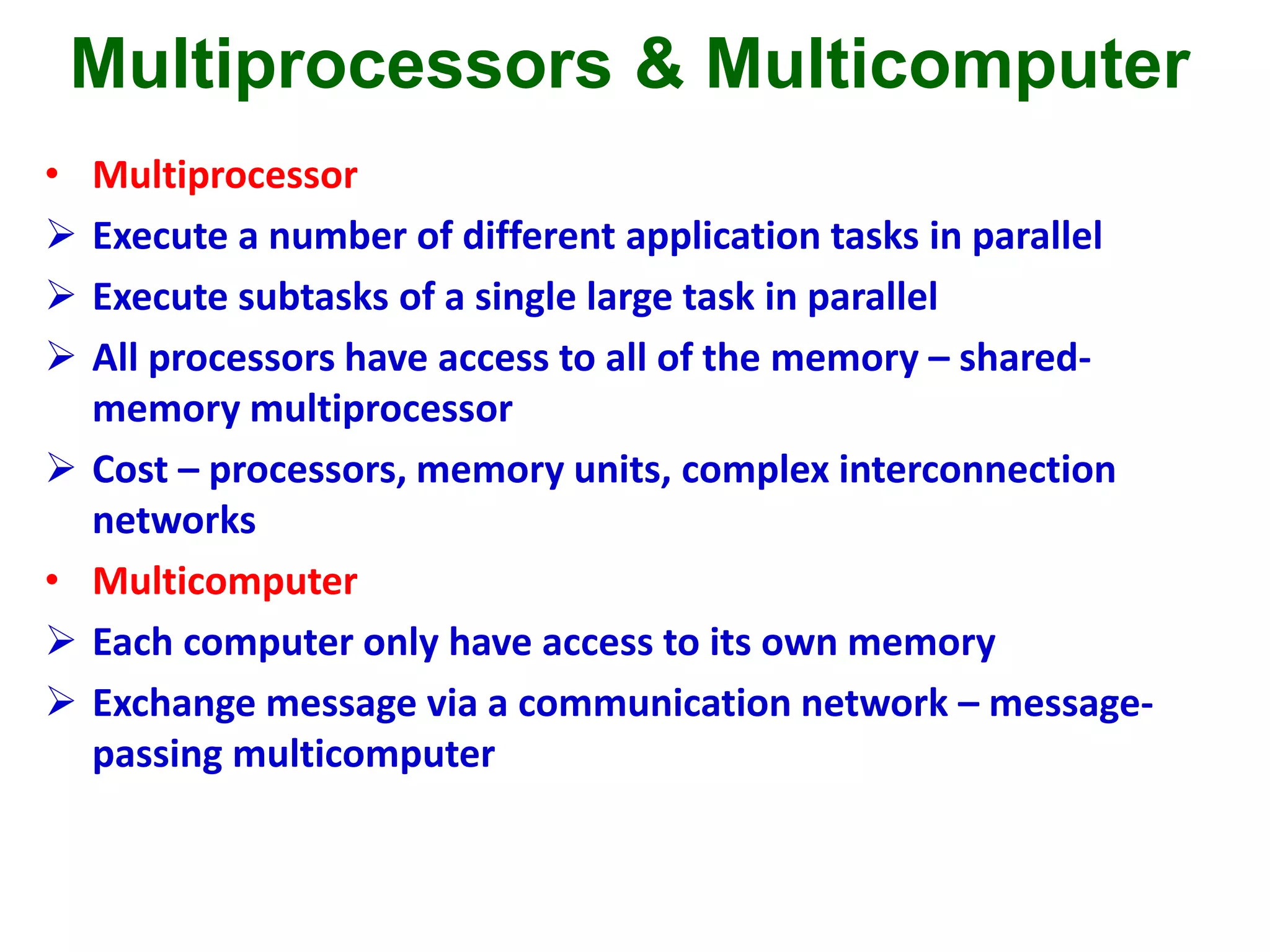 Multiprocessors & Multicomputer
• Multiprocessor
 Execute a number of different application tasks in parallel
 Execute subtasks of a single large task in parallel
 All processors have access to all of the memory – shared-
memory multiprocessor
 Cost – processors, memory units, complex interconnection
networks
• Multicomputer
 Each computer only have access to its own memory
 Exchange message via a communication network – message-
passing multicomputer
 